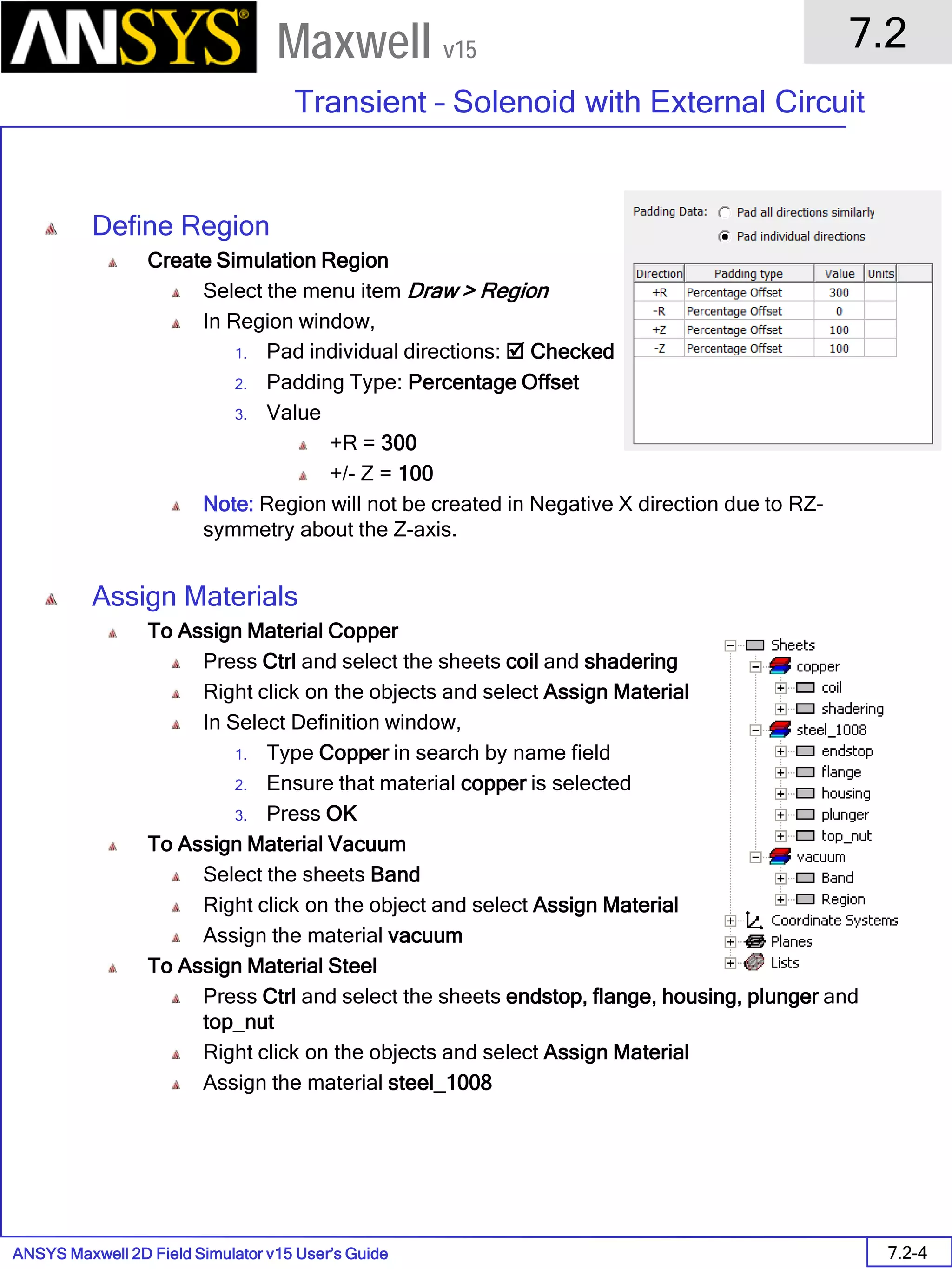 ANSYS Maxwell 2D Field Simulator v15 User’s Guide
7.2
Transient – Solenoid with External Circuit
7.2-4
Maxwell v15
Define Region
Create Simulation Region
Select the menu item Draw > Region
In Region window,
1. Pad individual directions:  Checked
2. Padding Type: Percentage Offset
3. Value
+R = 300
+/- Z = 100
Note: Region will not be created in Negative X direction due to RZ-
symmetry about the Z-axis.
Assign Materials
To Assign Material Copper
Press Ctrl and select the sheets coil and shadering
Right click on the objects and select Assign Material
In Select Definition window,
1. Type Copper in search by name field
2. Ensure that material copper is selected
3. Press OK
To Assign Material Vacuum
Select the sheets Band
Right click on the object and select Assign Material
Assign the material vacuum
To Assign Material Steel
Press Ctrl and select the sheets endstop, flange, housing, plunger and
top_nut
Right click on the objects and select Assign Material
Assign the material steel_1008
 