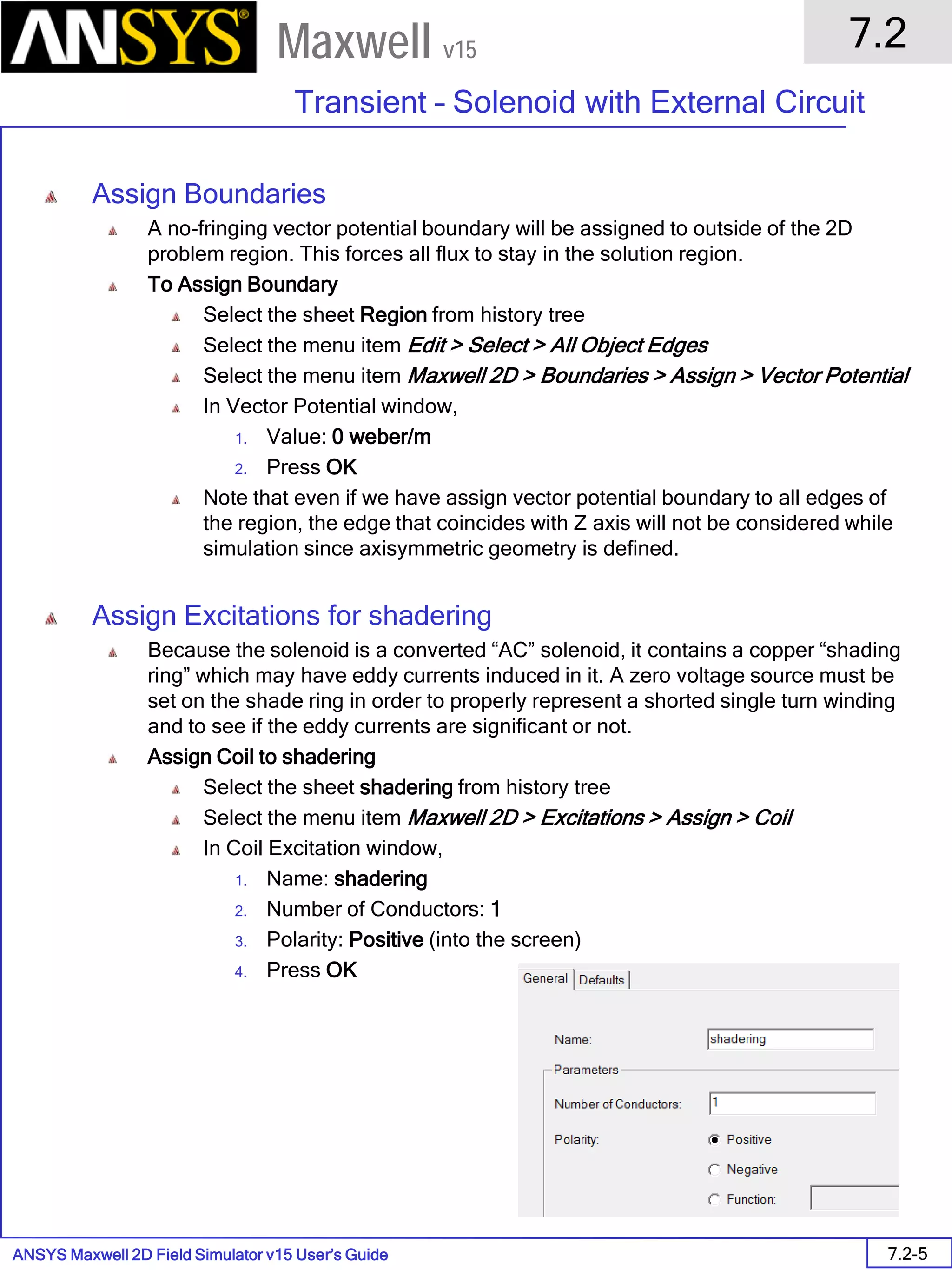 ANSYS Maxwell 2D Field Simulator v15 User’s Guide
7.2
Transient – Solenoid with External Circuit
7.2-5
Maxwell v15
Assign Boundaries
A no-fringing vector potential boundary will be assigned to outside of the 2D
problem region. This forces all flux to stay in the solution region.
To Assign Boundary
Select the sheet Region from history tree
Select the menu item Edit > Select > All Object Edges
Select the menu item Maxwell 2D > Boundaries > Assign > Vector Potential
In Vector Potential window,
1. Value: 0 weber/m
2. Press OK
Note that even if we have assign vector potential boundary to all edges of
the region, the edge that coincides with Z axis will not be considered while
simulation since axisymmetric geometry is defined.
Assign Excitations for shadering
Because the solenoid is a converted “AC” solenoid, it contains a copper “shading
ring” which may have eddy currents induced in it. A zero voltage source must be
set on the shade ring in order to properly represent a shorted single turn winding
and to see if the eddy currents are significant or not.
Assign Coil to shadering
Select the sheet shadering from history tree
Select the menu item Maxwell 2D > Excitations > Assign > Coil
In Coil Excitation window,
1. Name: shadering
2. Number of Conductors: 1
3. Polarity: Positive (into the screen)
4. Press OK
 