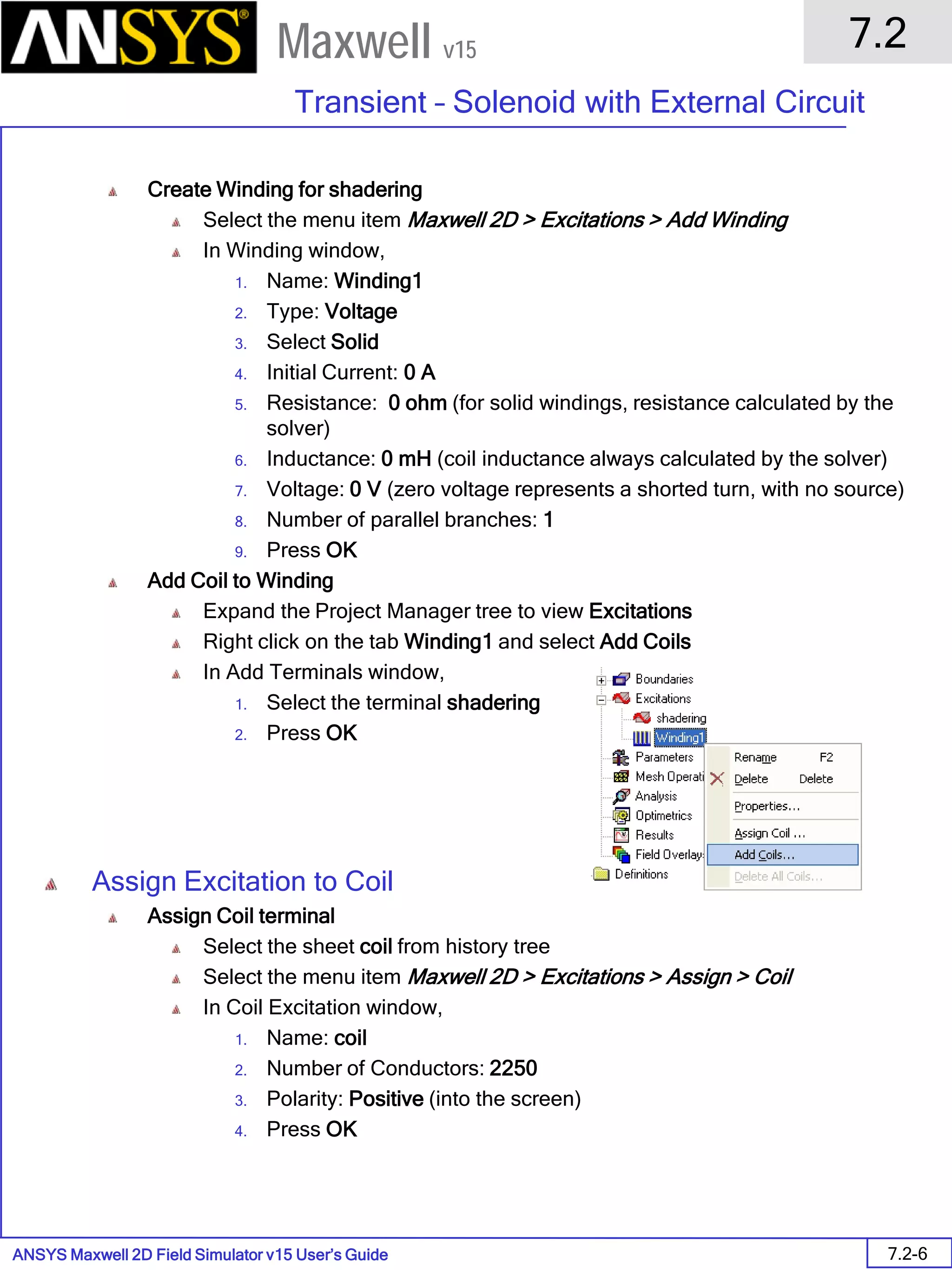 ANSYS Maxwell 2D Field Simulator v15 User’s Guide
7.2
Transient – Solenoid with External Circuit
7.2-6
Maxwell v15
Create Winding for shadering
Select the menu item Maxwell 2D > Excitations > Add Winding
In Winding window,
1. Name: Winding1
2. Type: Voltage
3. Select Solid
4. Initial Current: 0 A
5. Resistance: 0 ohm (for solid windings, resistance calculated by the
solver)
6. Inductance: 0 mH (coil inductance always calculated by the solver)
7. Voltage: 0 V (zero voltage represents a shorted turn, with no source)
8. Number of parallel branches: 1
9. Press OK
Add Coil to Winding
Expand the Project Manager tree to view Excitations
Right click on the tab Winding1 and select Add Coils
In Add Terminals window,
1. Select the terminal shadering
2. Press OK
Assign Excitation to Coil
Assign Coil terminal
Select the sheet coil from history tree
Select the menu item Maxwell 2D > Excitations > Assign > Coil
In Coil Excitation window,
1. Name: coil
2. Number of Conductors: 2250
3. Polarity: Positive (into the screen)
4. Press OK
 