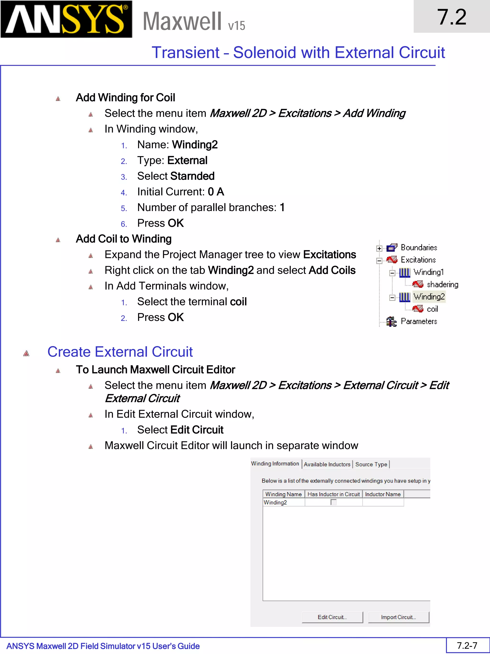 ANSYS Maxwell 2D Field Simulator v15 User’s Guide
7.2
Transient – Solenoid with External Circuit
7.2-7
Maxwell v15
Add Winding for Coil
Select the menu item Maxwell 2D > Excitations > Add Winding
In Winding window,
1. Name: Winding2
2. Type: External
3. Select Starnded
4. Initial Current: 0 A
5. Number of parallel branches: 1
6. Press OK
Add Coil to Winding
Expand the Project Manager tree to view Excitations
Right click on the tab Winding2 and select Add Coils
In Add Terminals window,
1. Select the terminal coil
2. Press OK
Create External Circuit
To Launch Maxwell Circuit Editor
Select the menu item Maxwell 2D > Excitations > External Circuit > Edit
External Circuit
In Edit External Circuit window,
1. Select Edit Circuit
Maxwell Circuit Editor will launch in separate window
 