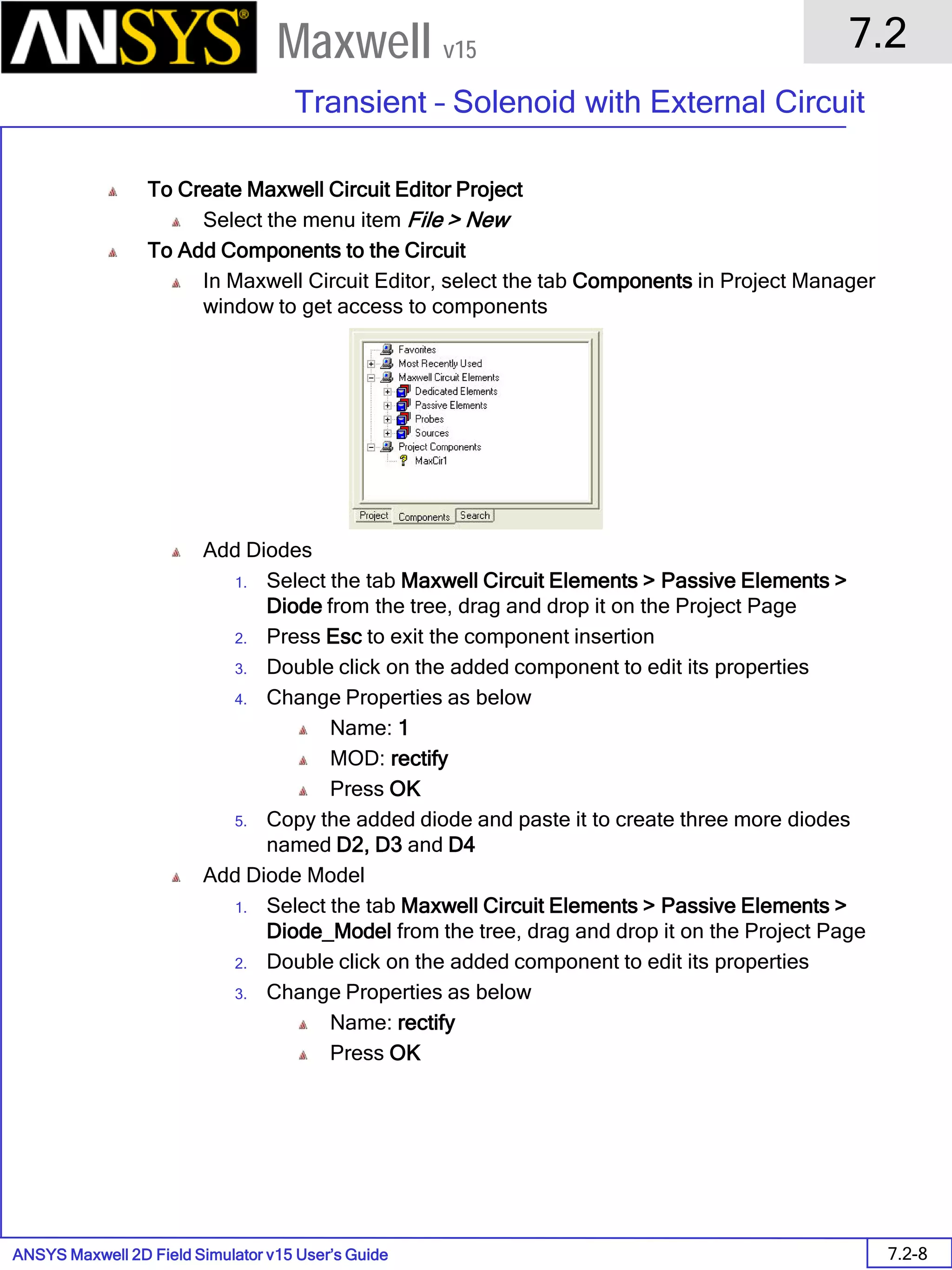 ANSYS Maxwell 2D Field Simulator v15 User’s Guide
7.2
Transient – Solenoid with External Circuit
7.2-8
Maxwell v15
To Create Maxwell Circuit Editor Project
Select the menu item File > New
To Add Components to the Circuit
In Maxwell Circuit Editor, select the tab Components in Project Manager
window to get access to components
Add Diodes
1. Select the tab Maxwell Circuit Elements > Passive Elements >
Diode from the tree, drag and drop it on the Project Page
2. Press Esc to exit the component insertion
3. Double click on the added component to edit its properties
4. Change Properties as below
Name: 1
MOD: rectify
Press OK
5. Copy the added diode and paste it to create three more diodes
named D2, D3 and D4
Add Diode Model
1. Select the tab Maxwell Circuit Elements > Passive Elements >
Diode_Model from the tree, drag and drop it on the Project Page
2. Double click on the added component to edit its properties
3. Change Properties as below
Name: rectify
Press OK
 