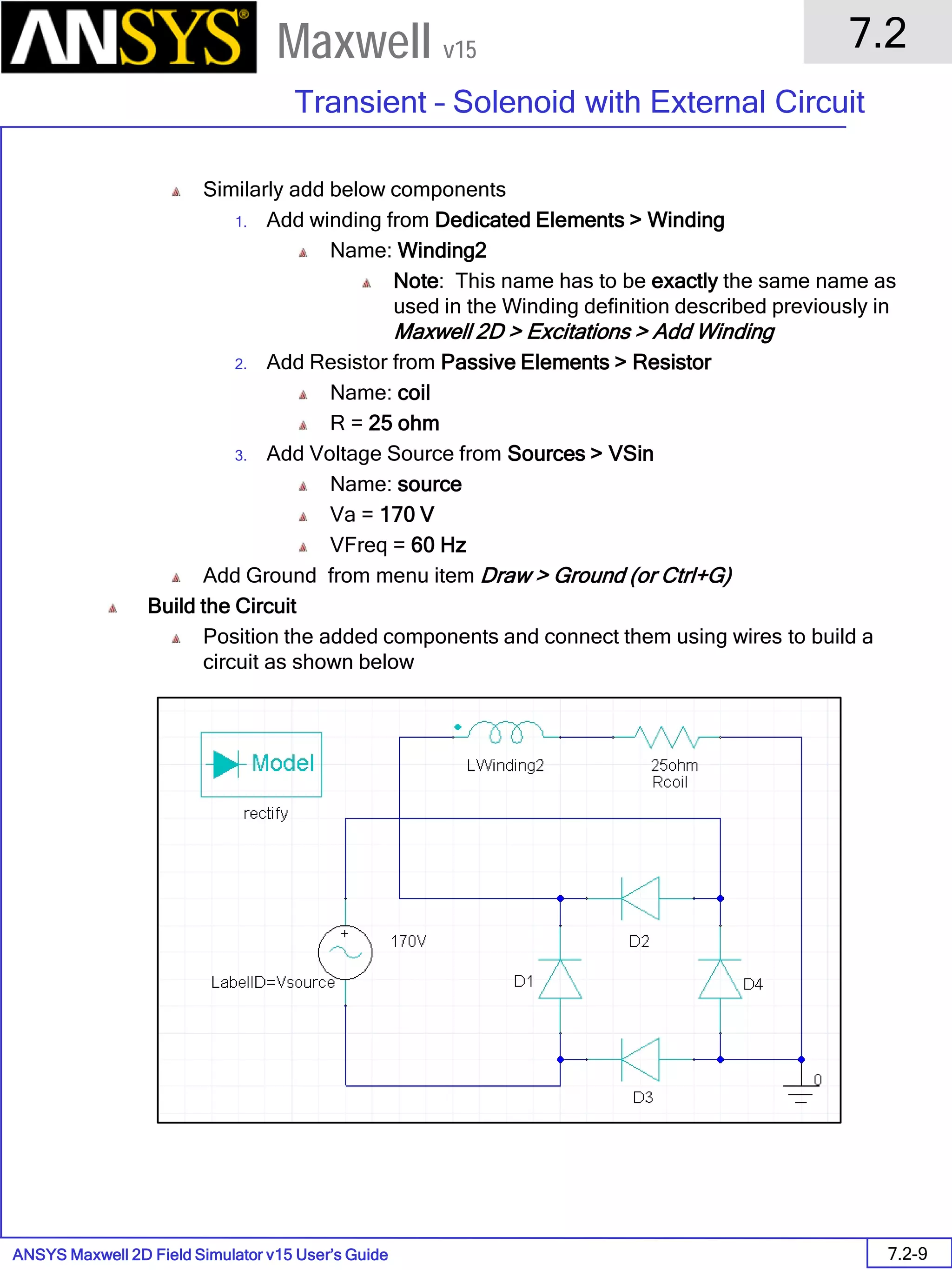 ANSYS Maxwell 2D Field Simulator v15 User’s Guide
7.2
Transient – Solenoid with External Circuit
7.2-9
Maxwell v15
Similarly add below components
1. Add winding from Dedicated Elements > Winding
Name: Winding2
Note: This name has to be exactly the same name as
used in the Winding definition described previously in
Maxwell 2D > Excitations > Add Winding
2. Add Resistor from Passive Elements > Resistor
Name: coil
R = 25 ohm
3. Add Voltage Source from Sources > VSin
Name: source
Va = 170 V
VFreq = 60 Hz
Add Ground from menu item Draw > Ground (or Ctrl+G)
Build the Circuit
Position the added components and connect them using wires to build a
circuit as shown below
 