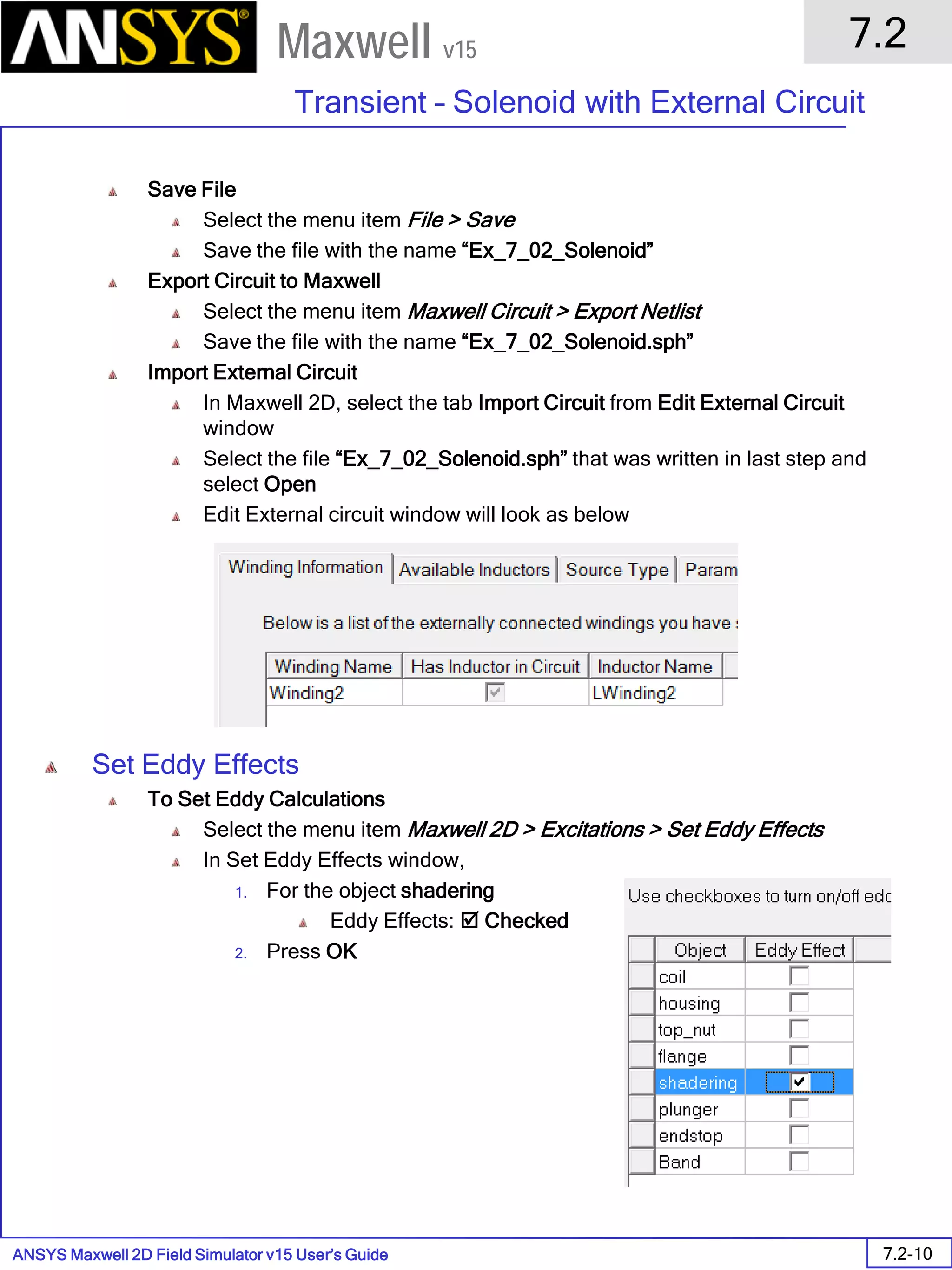 ANSYS Maxwell 2D Field Simulator v15 User’s Guide
7.2
Transient – Solenoid with External Circuit
7.2-10
Maxwell v15
Save File
Select the menu item File > Save
Save the file with the name “Ex_7_02_Solenoid”
Export Circuit to Maxwell
Select the menu item Maxwell Circuit > Export Netlist
Save the file with the name “Ex_7_02_Solenoid.sph”
Import External Circuit
In Maxwell 2D, select the tab Import Circuit from Edit External Circuit
window
Select the file “Ex_7_02_Solenoid.sph” that was written in last step and
select Open
Edit External circuit window will look as below
Set Eddy Effects
To Set Eddy Calculations
Select the menu item Maxwell 2D > Excitations > Set Eddy Effects
In Set Eddy Effects window,
1. For the object shadering
Eddy Effects:  Checked
2. Press OK
 