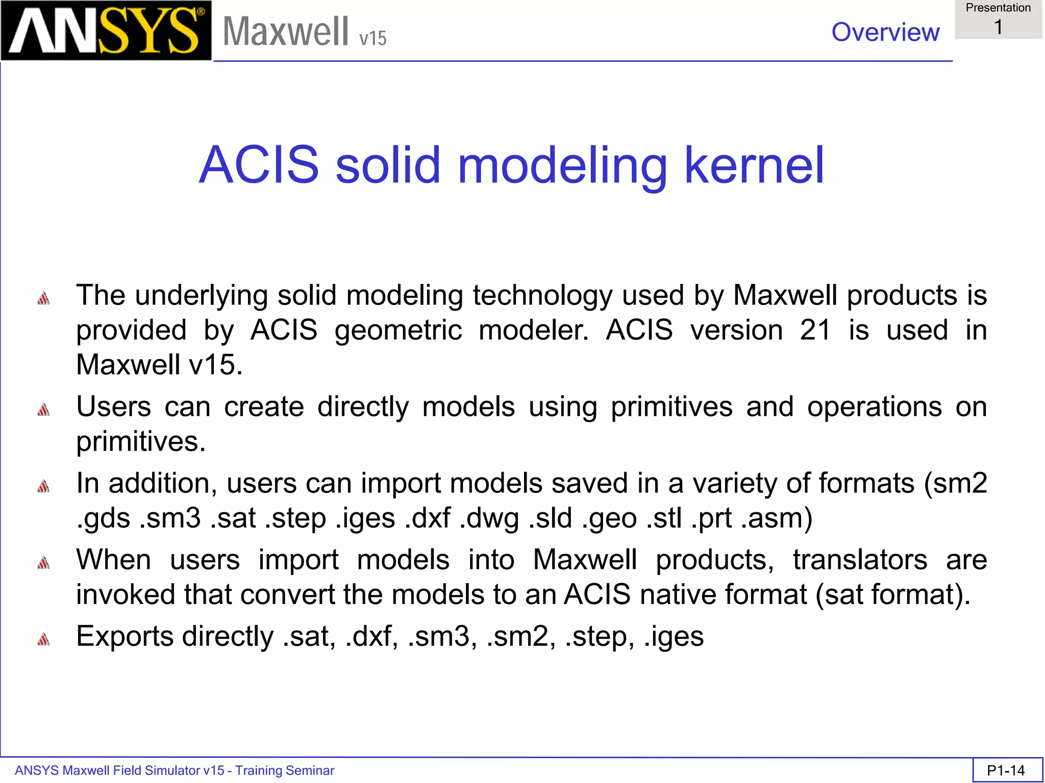 ANSYS Maxwell Field Simulator v15 – Training Seminar P1-14
Overview
Presentation
1
Maxwell v15
ACIS solid modeling kernel
The underlying solid modeling technology used by Maxwell products is
provided by ACIS geometric modeler. ACIS version 21 is used in
Maxwell v15.
Users can create directly models using primitives and operations on
primitives.
In addition, users can import models saved in a variety of formats (sm2
.gds .sm3 .sat .step .iges .dxf .dwg .sld .geo .stl .prt .asm)
When users import models into Maxwell products, translators are
invoked that convert the models to an ACIS native format (sat format).
Exports directly .sat, .dxf, .sm3, .sm2, .step, .iges
 