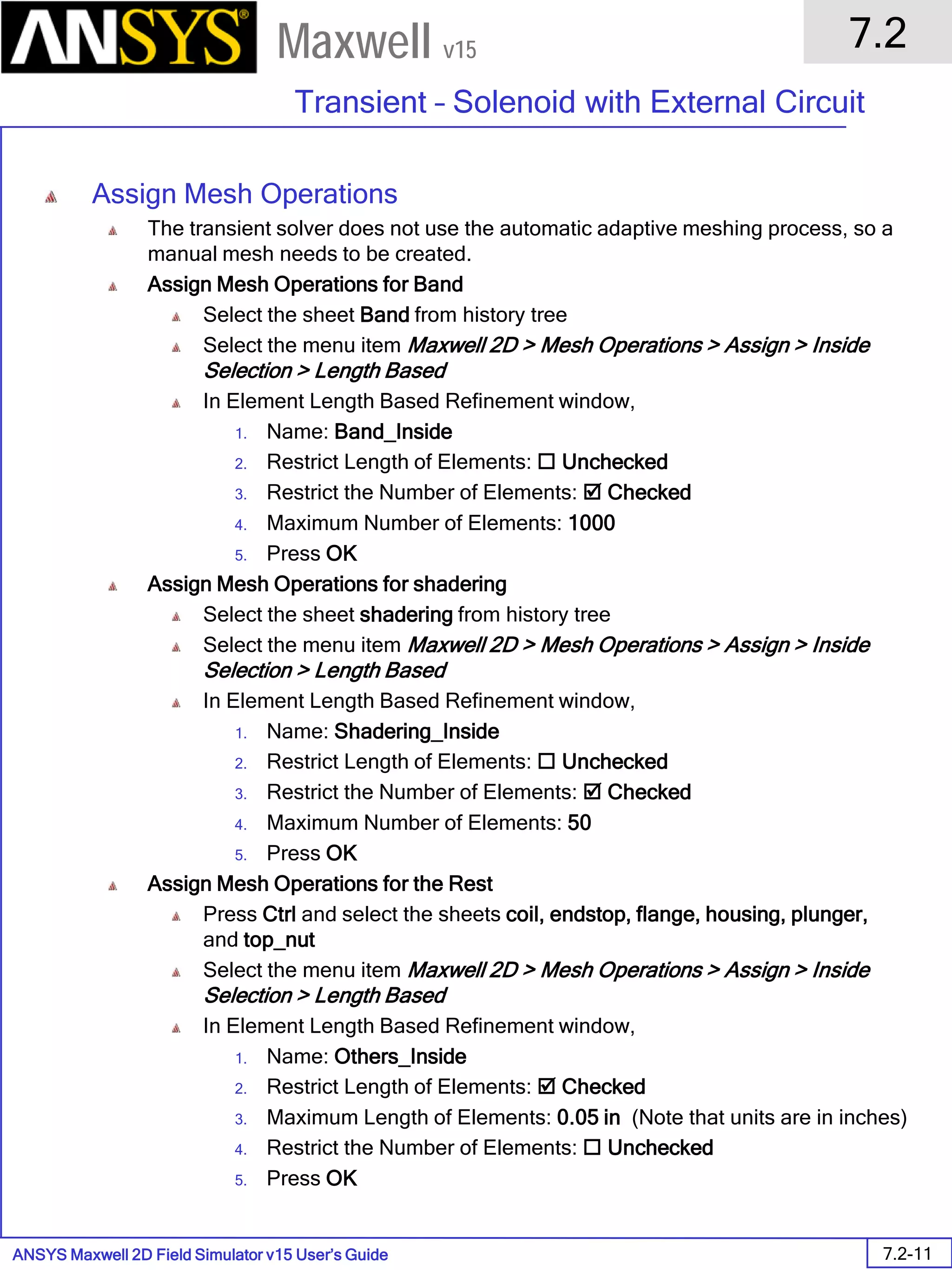 ANSYS Maxwell 2D Field Simulator v15 User’s Guide
7.2
Transient – Solenoid with External Circuit
7.2-11
Maxwell v15
Assign Mesh Operations
The transient solver does not use the automatic adaptive meshing process, so a
manual mesh needs to be created.
Assign Mesh Operations for Band
Select the sheet Band from history tree
Select the menu item Maxwell 2D > Mesh Operations > Assign > Inside
Selection > Length Based
In Element Length Based Refinement window,
1. Name: Band_Inside
2. Restrict Length of Elements:  Unchecked
3. Restrict the Number of Elements:  Checked
4. Maximum Number of Elements: 1000
5. Press OK
Assign Mesh Operations for shadering
Select the sheet shadering from history tree
Select the menu item Maxwell 2D > Mesh Operations > Assign > Inside
Selection > Length Based
In Element Length Based Refinement window,
1. Name: Shadering_Inside
2. Restrict Length of Elements:  Unchecked
3. Restrict the Number of Elements:  Checked
4. Maximum Number of Elements: 50
5. Press OK
Assign Mesh Operations for the Rest
Press Ctrl and select the sheets coil, endstop, flange, housing, plunger,
and top_nut
Select the menu item Maxwell 2D > Mesh Operations > Assign > Inside
Selection > Length Based
In Element Length Based Refinement window,
1. Name: Others_Inside
2. Restrict Length of Elements:  Checked
3. Maximum Length of Elements: 0.05 in (Note that units are in inches)
4. Restrict the Number of Elements:  Unchecked
5. Press OK
 