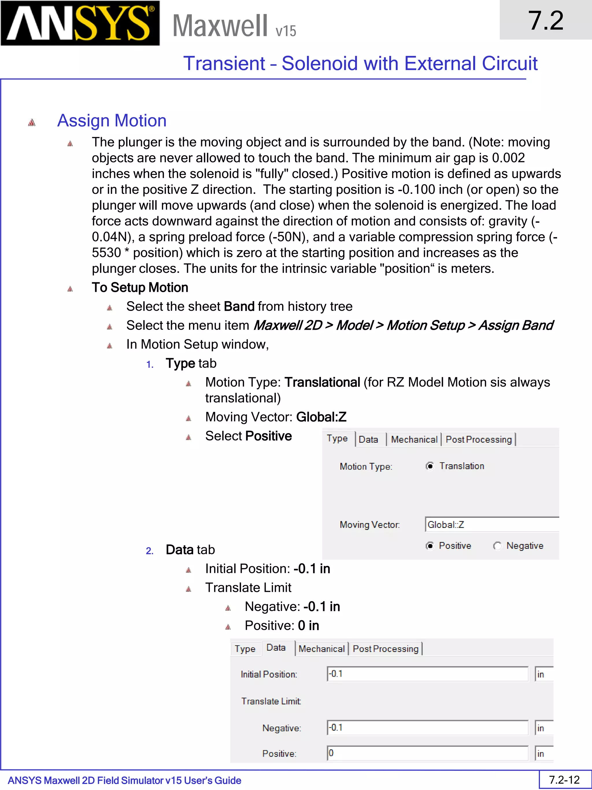 ANSYS Maxwell 2D Field Simulator v15 User’s Guide
7.2
Transient – Solenoid with External Circuit
7.2-12
Maxwell v15
Assign Motion
The plunger is the moving object and is surrounded by the band. (Note: moving
objects are never allowed to touch the band. The minimum air gap is 0.002
inches when the solenoid is "fully" closed.) Positive motion is defined as upwards
or in the positive Z direction. The starting position is -0.100 inch (or open) so the
plunger will move upwards (and close) when the solenoid is energized. The load
force acts downward against the direction of motion and consists of: gravity (-
0.04N), a spring preload force (-50N), and a variable compression spring force (-
5530 * position) which is zero at the starting position and increases as the
plunger closes. The units for the intrinsic variable "position“ is meters.
To Setup Motion
Select the sheet Band from history tree
Select the menu item Maxwell 2D > Model > Motion Setup > Assign Band
In Motion Setup window,
1. Type tab
Motion Type: Translational (for RZ Model Motion sis always
translational)
Moving Vector: Global:Z
Select Positive
2. Data tab
Initial Position: -0.1 in
Translate Limit
Negative: -0.1 in
Positive: 0 in
 