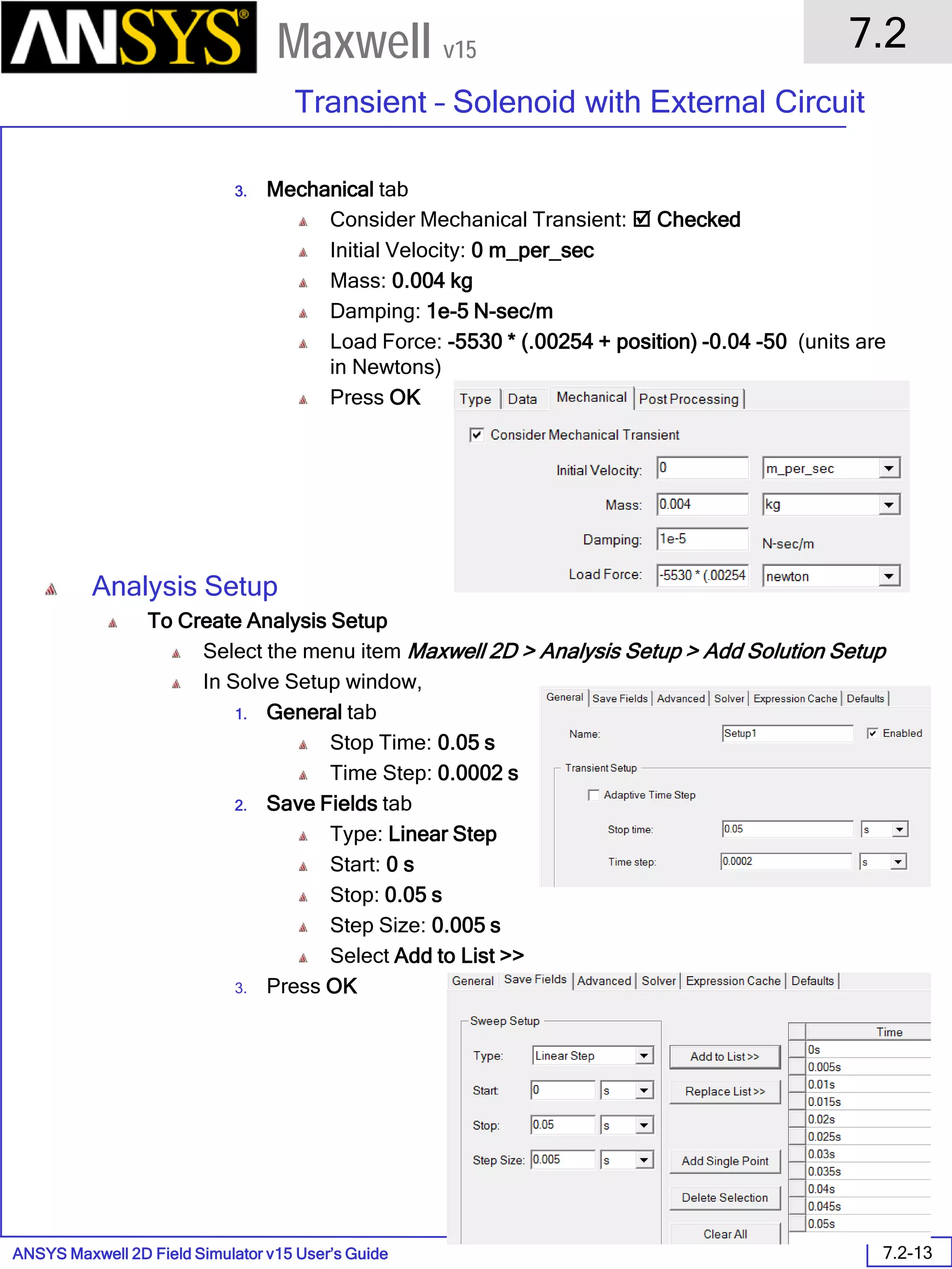 ANSYS Maxwell 2D Field Simulator v15 User’s Guide
7.2
Transient – Solenoid with External Circuit
7.2-13
Maxwell v15
3. Mechanical tab
Consider Mechanical Transient:  Checked
Initial Velocity: 0 m_per_sec
Mass: 0.004 kg
Damping: 1e-5 N-sec/m
Load Force: -5530 * (.00254 + position) -0.04 -50 (units are
in Newtons)
Press OK
Analysis Setup
To Create Analysis Setup
Select the menu item Maxwell 2D > Analysis Setup > Add Solution Setup
In Solve Setup window,
1. General tab
Stop Time: 0.05 s
Time Step: 0.0002 s
2. Save Fields tab
Type: Linear Step
Start: 0 s
Stop: 0.05 s
Step Size: 0.005 s
Select Add to List >>
3. Press OK
 