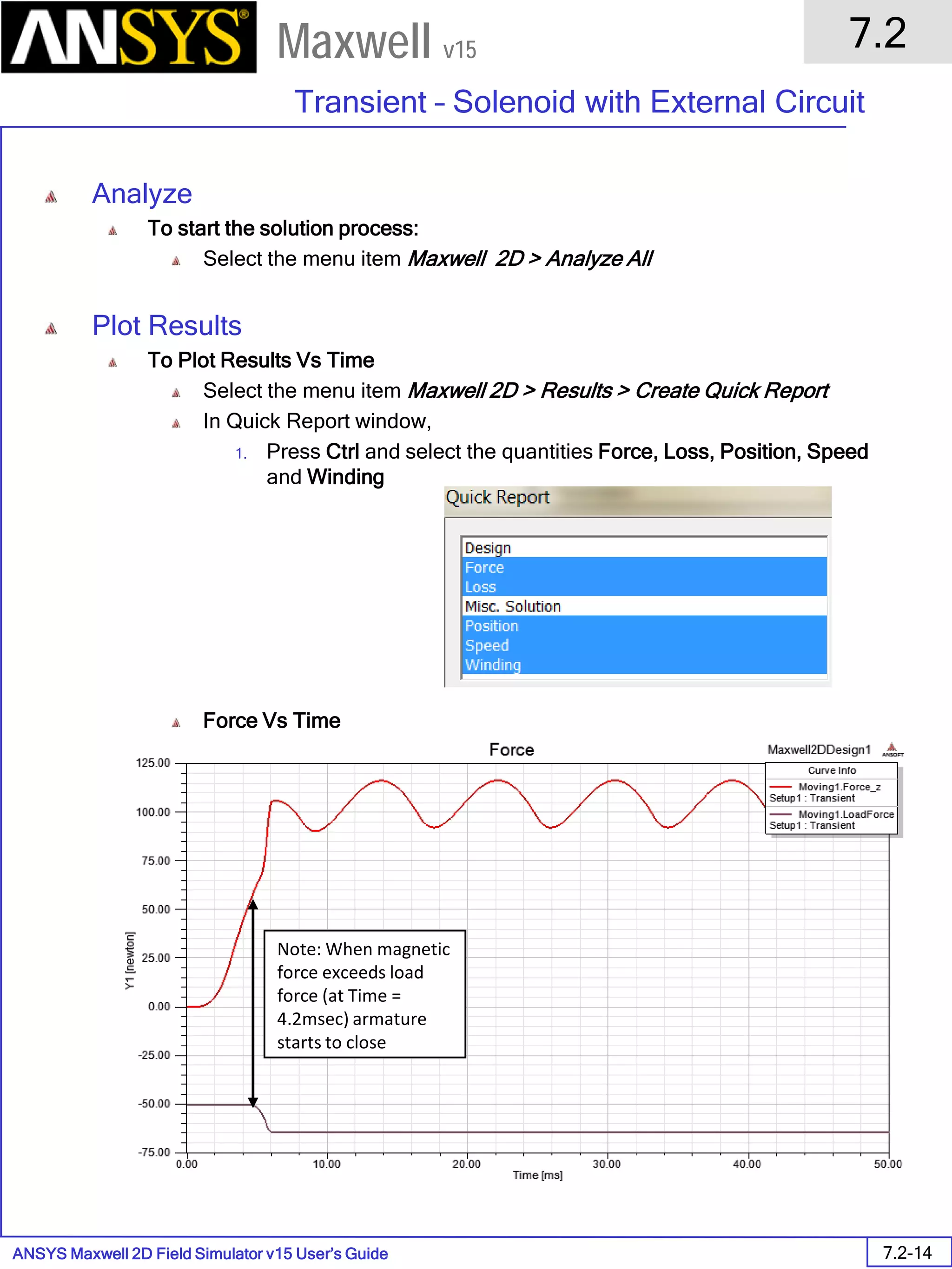 ANSYS Maxwell 2D Field Simulator v15 User’s Guide
7.2
Transient – Solenoid with External Circuit
7.2-14
Maxwell v15
Analyze
To start the solution process:
Select the menu item Maxwell 2D > Analyze All
Plot Results
To Plot Results Vs Time
Select the menu item Maxwell 2D > Results > Create Quick Report
In Quick Report window,
1. Press Ctrl and select the quantities Force, Loss, Position, Speed
and Winding
Force Vs Time
Note: When magnetic
force exceeds load
force (at Time =
4.2msec) armature
starts to close
 