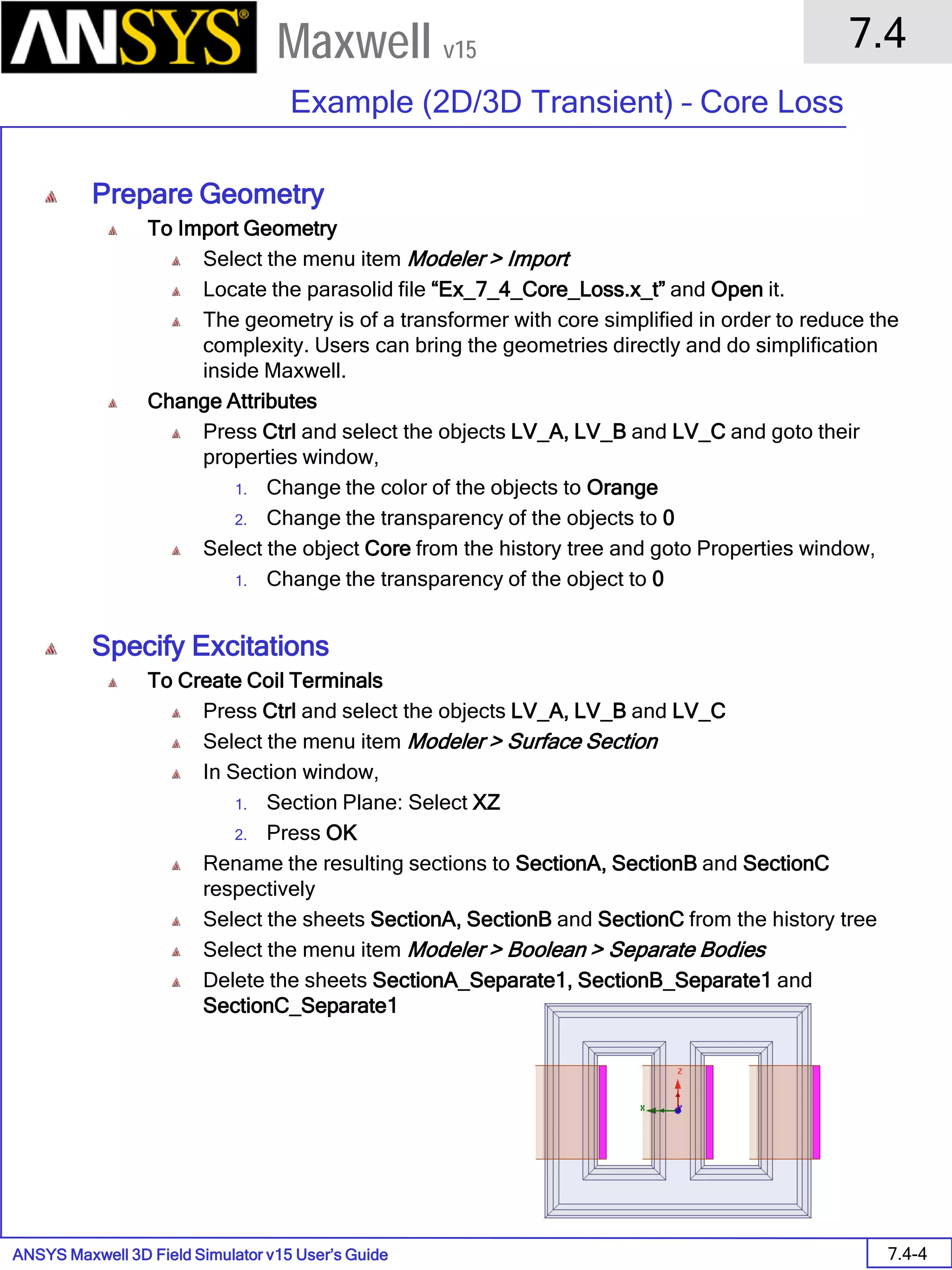 ANSYS Maxwell 3D Field Simulator v15 User’s Guide
7.4
Example (2D/3D Transient) – Core Loss
7.4-4
Maxwell v15
Prepare Geometry
To Import Geometry
Select the menu item Modeler > Import
Locate the parasolid file “Ex_7_4_Core_Loss.x_t” and Open it.
The geometry is of a transformer with core simplified in order to reduce the
complexity. Users can bring the geometries directly and do simplification
inside Maxwell.
Change Attributes
Press Ctrl and select the objects LV_A, LV_B and LV_C and goto their
properties window,
1. Change the color of the objects to Orange
2. Change the transparency of the objects to 0
Select the object Core from the history tree and goto Properties window,
1. Change the transparency of the object to 0
Specify Excitations
To Create Coil Terminals
Press Ctrl and select the objects LV_A, LV_B and LV_C
Select the menu item Modeler > Surface Section
In Section window,
1. Section Plane: Select XZ
2. Press OK
Rename the resulting sections to SectionA, SectionB and SectionC
respectively
Select the sheets SectionA, SectionB and SectionC from the history tree
Select the menu item Modeler > Boolean > Separate Bodies
Delete the sheets SectionA_Separate1, SectionB_Separate1 and
SectionC_Separate1
 