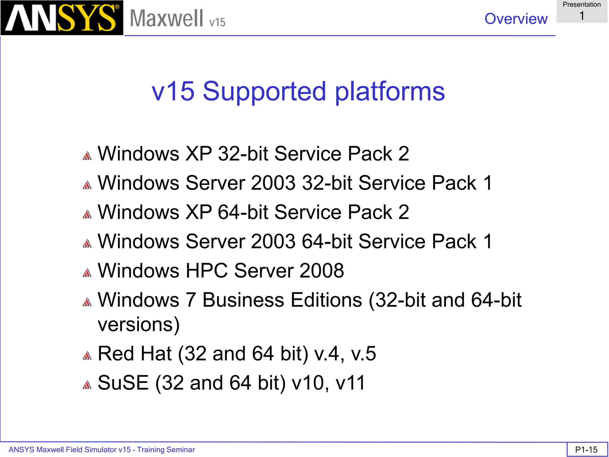 ANSYS Maxwell Field Simulator v15 – Training Seminar P1-15
Overview
Presentation
1
Maxwell v15
v15 Supported platforms
Windows XP 32-bit Service Pack 2
Windows Server 2003 32-bit Service Pack 1
Windows XP 64-bit Service Pack 2
Windows Server 2003 64-bit Service Pack 1
Windows HPC Server 2008
Windows 7 Business Editions (32-bit and 64-bit
versions)
Red Hat (32 and 64 bit) v.4, v.5
SuSE (32 and 64 bit) v10, v11
 