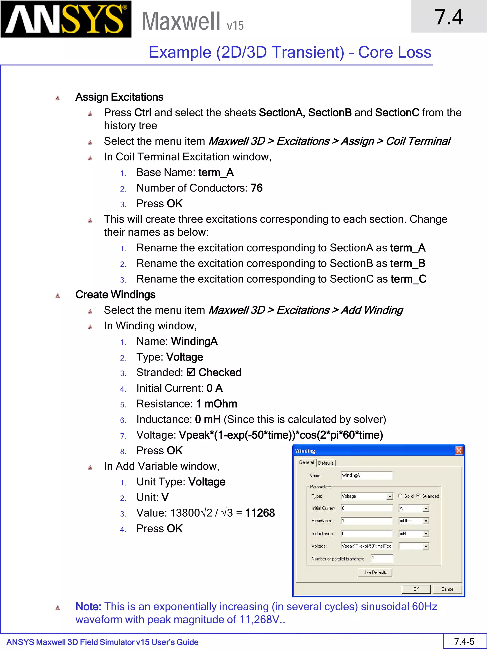 ANSYS Maxwell 3D Field Simulator v15 User’s Guide
7.4
Example (2D/3D Transient) – Core Loss
7.4-5
Maxwell v15
Assign Excitations
Press Ctrl and select the sheets SectionA, SectionB and SectionC from the
history tree
Select the menu item Maxwell 3D > Excitations > Assign > Coil Terminal
In Coil Terminal Excitation window,
1. Base Name: term_A
2. Number of Conductors: 76
3. Press OK
This will create three excitations corresponding to each section. Change
their names as below:
1. Rename the excitation corresponding to SectionA as term_A
2. Rename the excitation corresponding to SectionB as term_B
3. Rename the excitation corresponding to SectionC as term_C
Create Windings
Select the menu item Maxwell 3D > Excitations > Add Winding
In Winding window,
1. Name: WindingA
2. Type: Voltage
3. Stranded:  Checked
4. Initial Current: 0 A
5. Resistance: 1 mOhm
6. Inductance: 0 mH (Since this is calculated by solver)
7. Voltage: Vpeak*(1-exp(-50*time))*cos(2*pi*60*time)
8. Press OK
In Add Variable window,
1. Unit Type: Voltage
2. Unit: V
3. Value: 13800√2 / √3 = 11268
4. Press OK
Note: This is an exponentially increasing (in several cycles) sinusoidal 60Hz
waveform with peak magnitude of 11,268V..
 