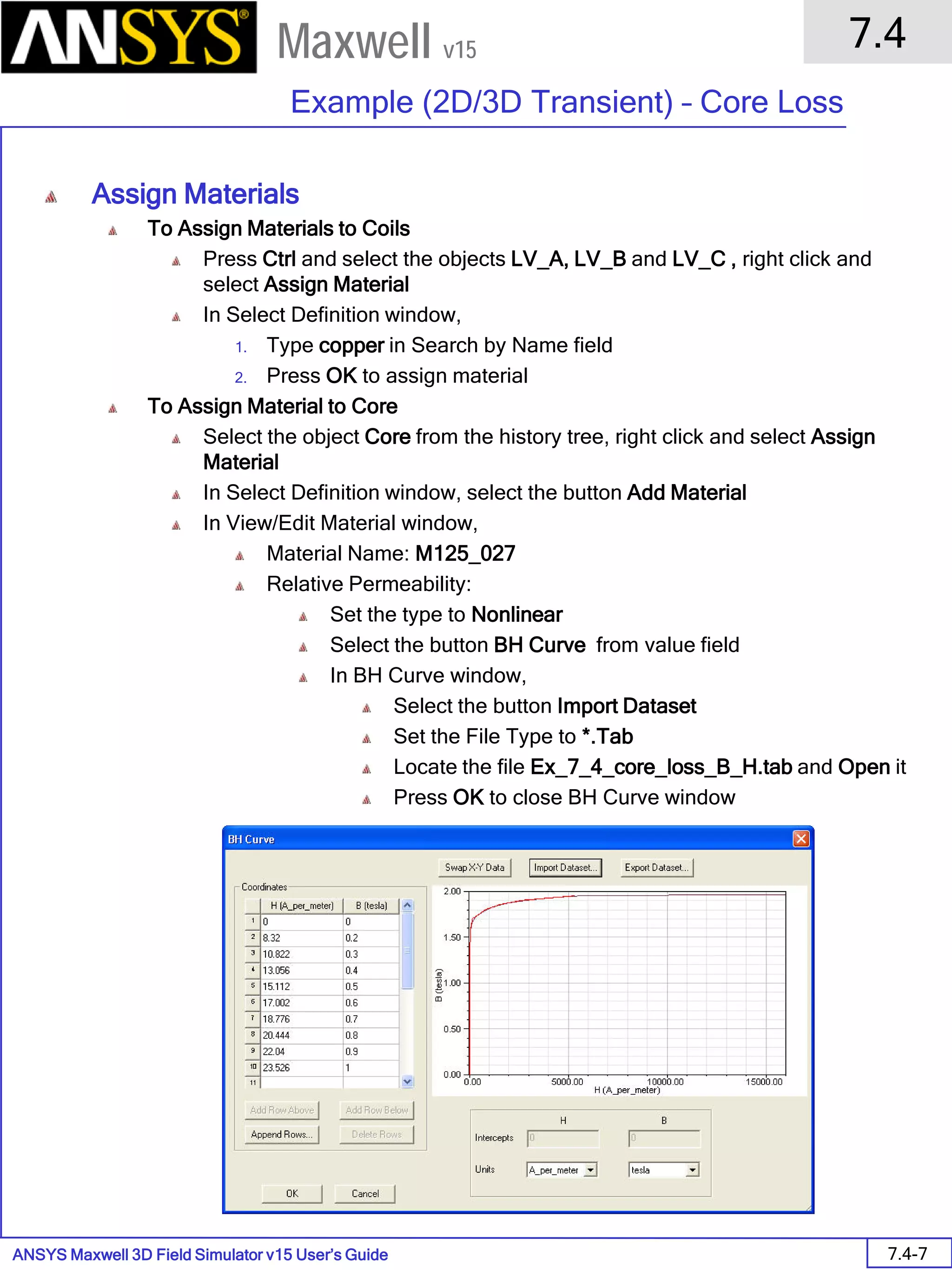 ANSYS Maxwell 3D Field Simulator v15 User’s Guide
7.4
Example (2D/3D Transient) – Core Loss
7.4-7
Maxwell v15
Assign Materials
To Assign Materials to Coils
Press Ctrl and select the objects LV_A, LV_B and LV_C , right click and
select Assign Material
In Select Definition window,
1. Type copper in Search by Name field
2. Press OK to assign material
To Assign Material to Core
Select the object Core from the history tree, right click and select Assign
Material
In Select Definition window, select the button Add Material
In View/Edit Material window,
Material Name: M125_027
Relative Permeability:
Set the type to Nonlinear
Select the button BH Curve from value field
In BH Curve window,
Select the button Import Dataset
Set the File Type to *.Tab
Locate the file Ex_7_4_core_loss_B_H.tab and Open it
Press OK to close BH Curve window
 
