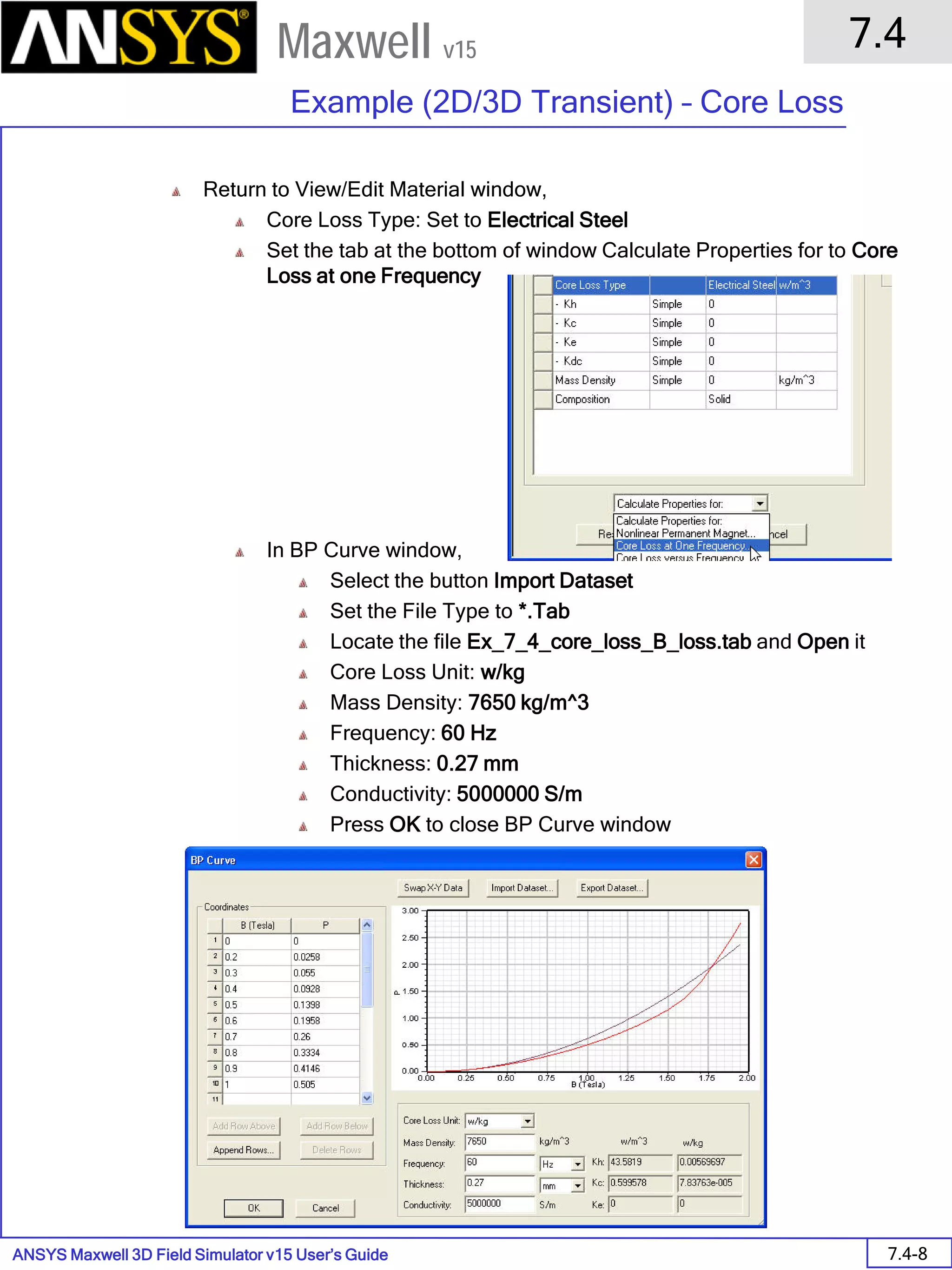 ANSYS Maxwell 3D Field Simulator v15 User’s Guide
7.4
Example (2D/3D Transient) – Core Loss
7.4-8
Maxwell v15
Return to View/Edit Material window,
Core Loss Type: Set to Electrical Steel
Set the tab at the bottom of window Calculate Properties for to Core
Loss at one Frequency
In BP Curve window,
Select the button Import Dataset
Set the File Type to *.Tab
Locate the file Ex_7_4_core_loss_B_loss.tab and Open it
Core Loss Unit: w/kg
Mass Density: 7650 kg/m^3
Frequency: 60 Hz
Thickness: 0.27 mm
Conductivity: 5000000 S/m
Press OK to close BP Curve window
 