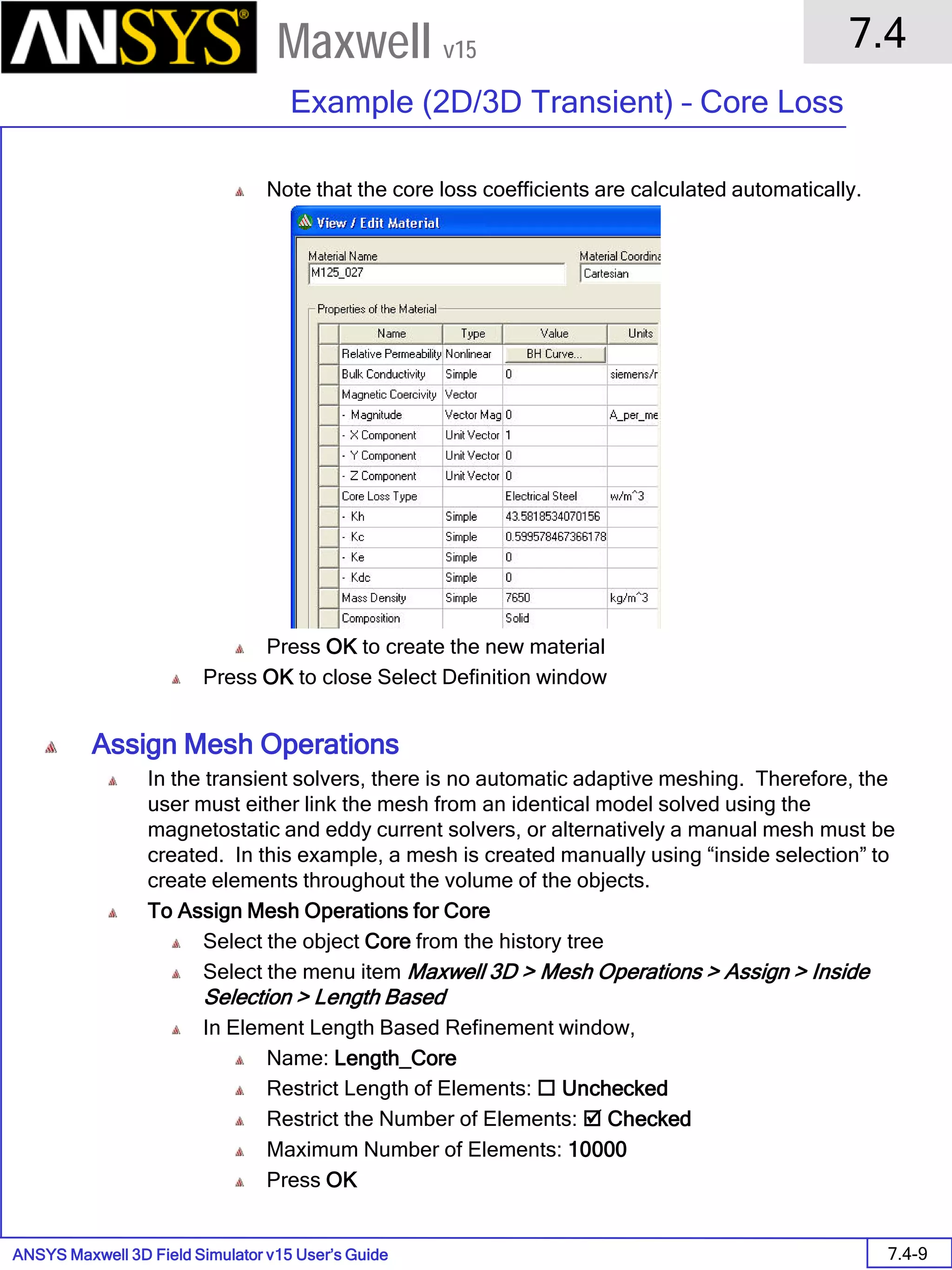 ANSYS Maxwell 3D Field Simulator v15 User’s Guide
7.4
Example (2D/3D Transient) – Core Loss
7.4-9
Maxwell v15
Note that the core loss coefficients are calculated automatically.
Press OK to create the new material
Press OK to close Select Definition window
Assign Mesh Operations
In the transient solvers, there is no automatic adaptive meshing. Therefore, the
user must either link the mesh from an identical model solved using the
magnetostatic and eddy current solvers, or alternatively a manual mesh must be
created. In this example, a mesh is created manually using “inside selection” to
create elements throughout the volume of the objects.
To Assign Mesh Operations for Core
Select the object Core from the history tree
Select the menu item Maxwell 3D > Mesh Operations > Assign > Inside
Selection > Length Based
In Element Length Based Refinement window,
Name: Length_Core
Restrict Length of Elements:  Unchecked
Restrict the Number of Elements:  Checked
Maximum Number of Elements: 10000
Press OK
 