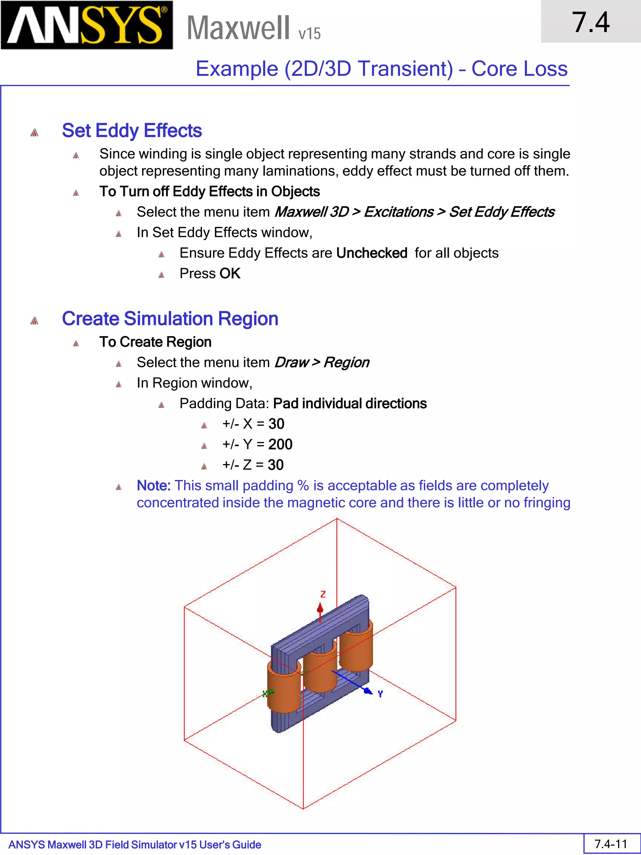 ANSYS Maxwell 3D Field Simulator v15 User’s Guide
7.4
Example (2D/3D Transient) – Core Loss
7.4-11
Maxwell v15
Set Eddy Effects
Since winding is single object representing many strands and core is single
object representing many laminations, eddy effect must be turned off them.
To Turn off Eddy Effects in Objects
Select the menu item Maxwell 3D > Excitations > Set Eddy Effects
In Set Eddy Effects window,
Ensure Eddy Effects are Unchecked for all objects
Press OK
Create Simulation Region
To Create Region
Select the menu item Draw > Region
In Region window,
Padding Data: Pad individual directions
+/- X = 30
+/- Y = 200
+/- Z = 30
Note: This small padding % is acceptable as fields are completely
concentrated inside the magnetic core and there is little or no fringing
 