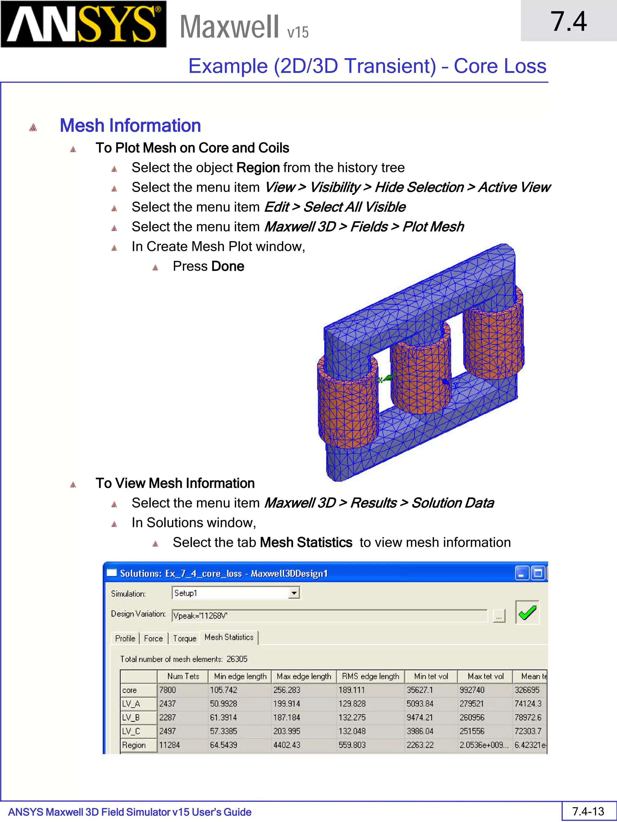 ANSYS Maxwell 3D Field Simulator v15 User’s Guide
7.4
Example (2D/3D Transient) – Core Loss
7.4-13
Maxwell v15
Mesh Information
To Plot Mesh on Core and Coils
Select the object Region from the history tree
Select the menu item View > Visibility > Hide Selection > Active View
Select the menu item Edit > Select All Visible
Select the menu item Maxwell 3D > Fields > Plot Mesh
In Create Mesh Plot window,
Press Done
To View Mesh Information
Select the menu item Maxwell 3D > Results > Solution Data
In Solutions window,
Select the tab Mesh Statistics to view mesh information
 