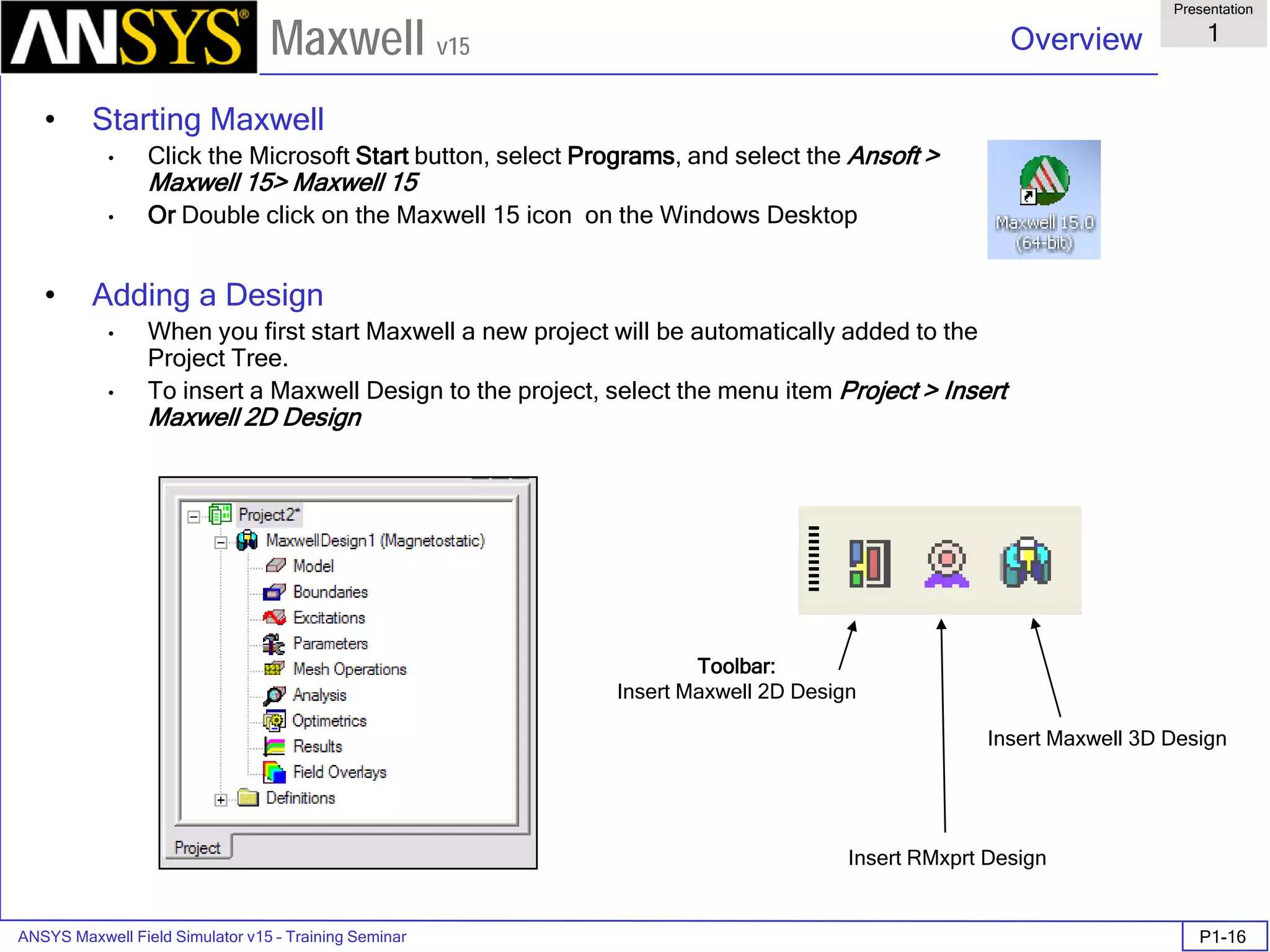 ANSYS Maxwell Field Simulator v15 – Training Seminar P1-16
Overview
Presentation
1
Maxwell v15
• Starting Maxwell
• Click the Microsoft Start button, select Programs, and select the Ansoft >
Maxwell 15> Maxwell 15
• Or Double click on the Maxwell 15 icon on the Windows Desktop
• Adding a Design
• When you first start Maxwell a new project will be automatically added to the
Project Tree.
• To insert a Maxwell Design to the project, select the menu item Project > Insert
Maxwell 2D Design
Toolbar:
Insert Maxwell 2D Design
Insert RMxprt Design
Insert Maxwell 3D Design
 