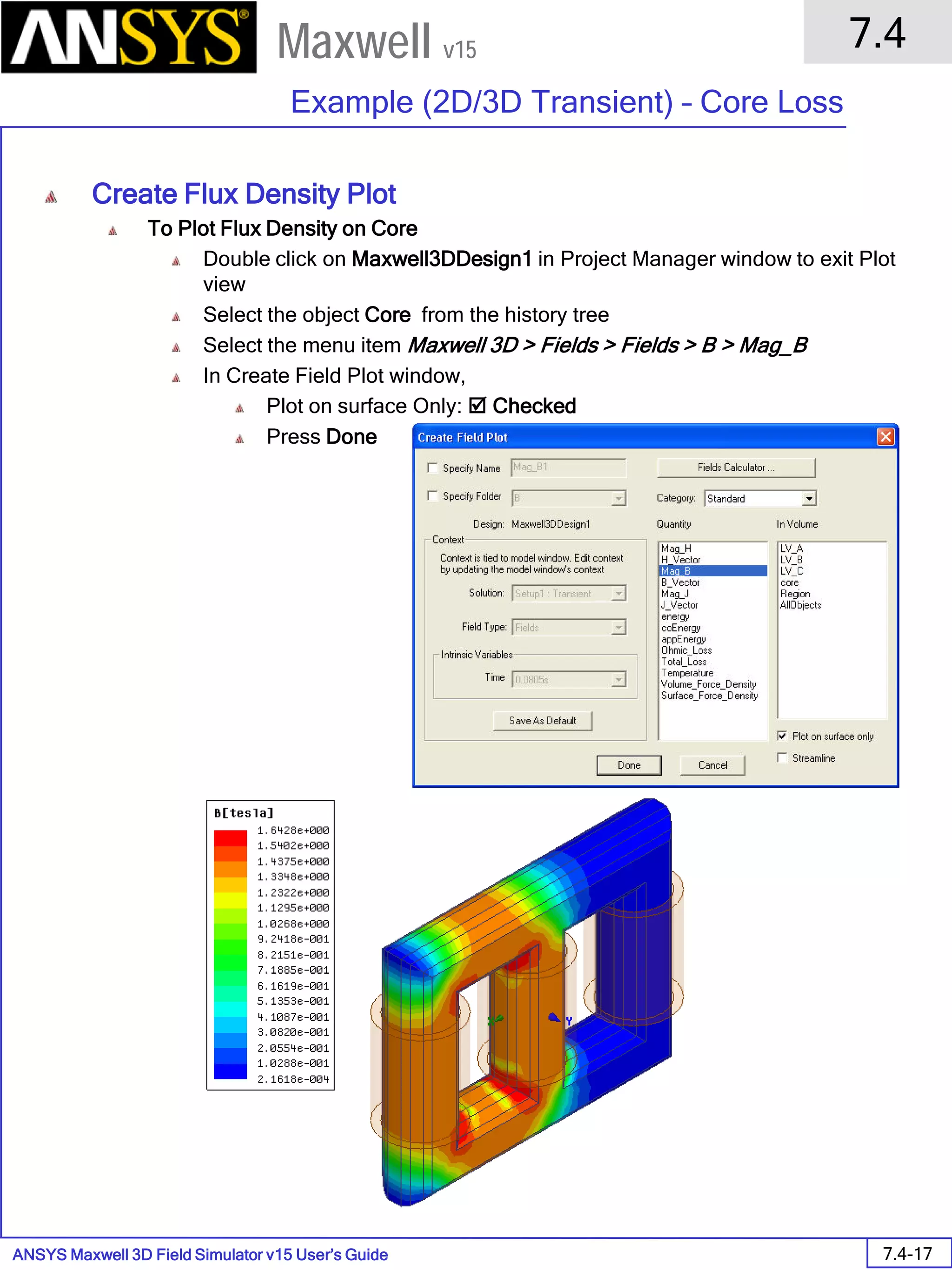 ANSYS Maxwell 3D Field Simulator v15 User’s Guide
7.4
Example (2D/3D Transient) – Core Loss
7.4-17
Maxwell v15
Create Flux Density Plot
To Plot Flux Density on Core
Double click on Maxwell3DDesign1 in Project Manager window to exit Plot
view
Select the object Core from the history tree
Select the menu item Maxwell 3D > Fields > Fields > B > Mag_B
In Create Field Plot window,
Plot on surface Only:  Checked
Press Done
 