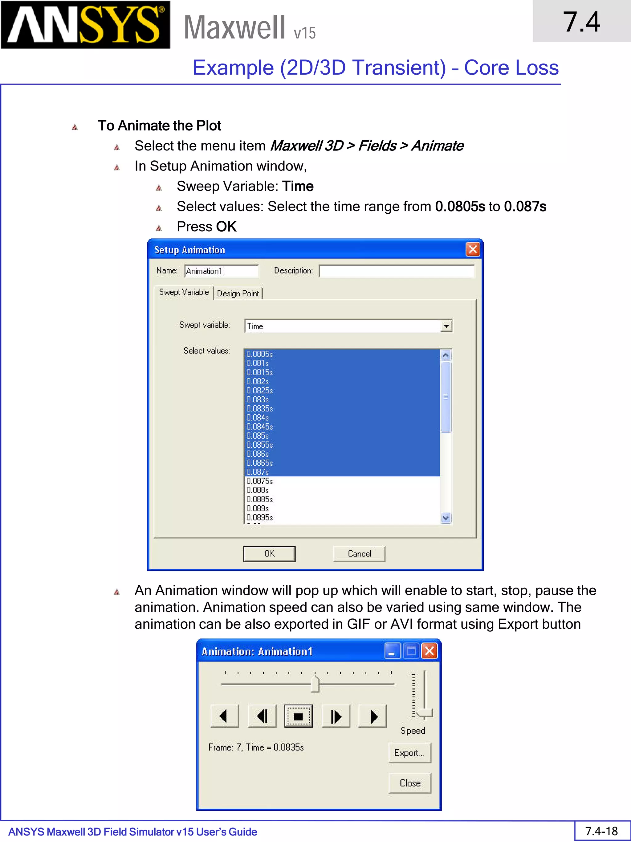 ANSYS Maxwell 3D Field Simulator v15 User’s Guide
7.4
Example (2D/3D Transient) – Core Loss
7.4-18
Maxwell v15
To Animate the Plot
Select the menu item Maxwell 3D > Fields > Animate
In Setup Animation window,
Sweep Variable: Time
Select values: Select the time range from 0.0805s to 0.087s
Press OK
An Animation window will pop up which will enable to start, stop, pause the
animation. Animation speed can also be varied using same window. The
animation can be also exported in GIF or AVI format using Export button
 