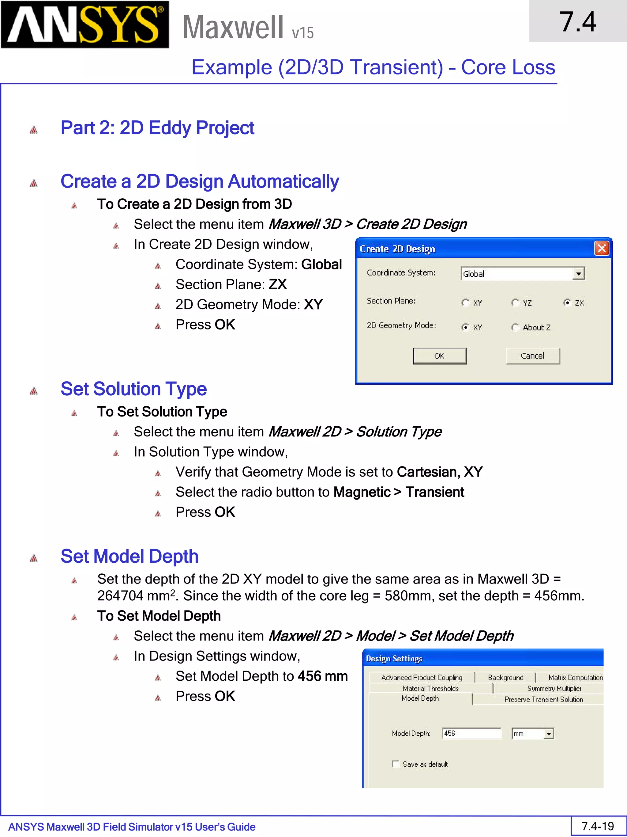 ANSYS Maxwell 3D Field Simulator v15 User’s Guide
7.4
Example (2D/3D Transient) – Core Loss
7.4-19
Maxwell v15
Part 2: 2D Eddy Project
Create a 2D Design Automatically
To Create a 2D Design from 3D
Select the menu item Maxwell 3D > Create 2D Design
In Create 2D Design window,
Coordinate System: Global
Section Plane: ZX
2D Geometry Mode: XY
Press OK
Set Solution Type
To Set Solution Type
Select the menu item Maxwell 2D > Solution Type
In Solution Type window,
Verify that Geometry Mode is set to Cartesian, XY
Select the radio button to Magnetic > Transient
Press OK
Set Model Depth
Set the depth of the 2D XY model to give the same area as in Maxwell 3D =
264704 mm2. Since the width of the core leg = 580mm, set the depth = 456mm.
To Set Model Depth
Select the menu item Maxwell 2D > Model > Set Model Depth
In Design Settings window,
Set Model Depth to 456 mm
Press OK
 
