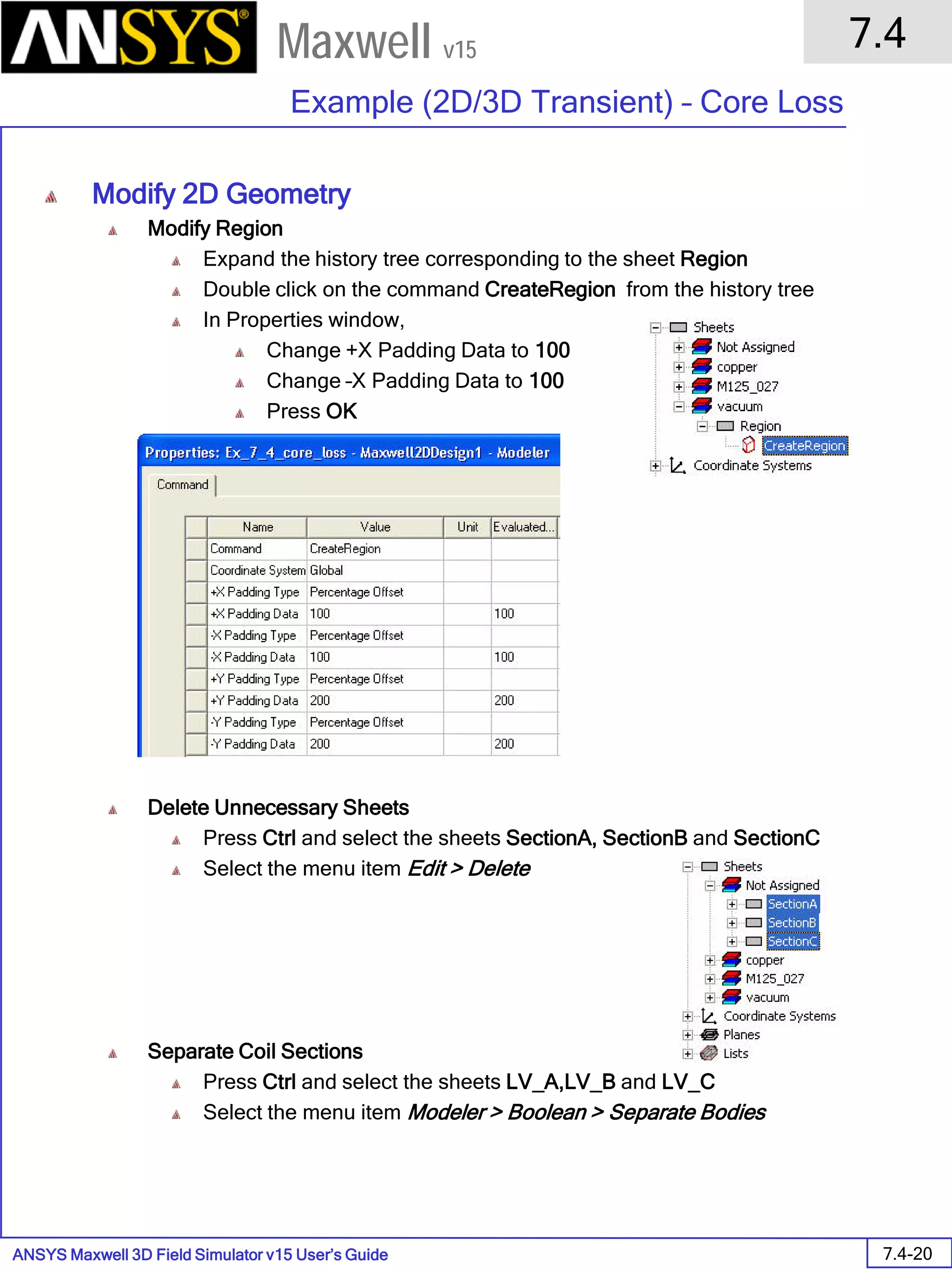 ANSYS Maxwell 3D Field Simulator v15 User’s Guide
7.4
Example (2D/3D Transient) – Core Loss
7.4-20
Maxwell v15
Modify 2D Geometry
Modify Region
Expand the history tree corresponding to the sheet Region
Double click on the command CreateRegion from the history tree
In Properties window,
Change +X Padding Data to 100
Change –X Padding Data to 100
Press OK
Delete Unnecessary Sheets
Press Ctrl and select the sheets SectionA, SectionB and SectionC
Select the menu item Edit > Delete
Separate Coil Sections
Press Ctrl and select the sheets LV_A,LV_B and LV_C
Select the menu item Modeler > Boolean > Separate Bodies
 