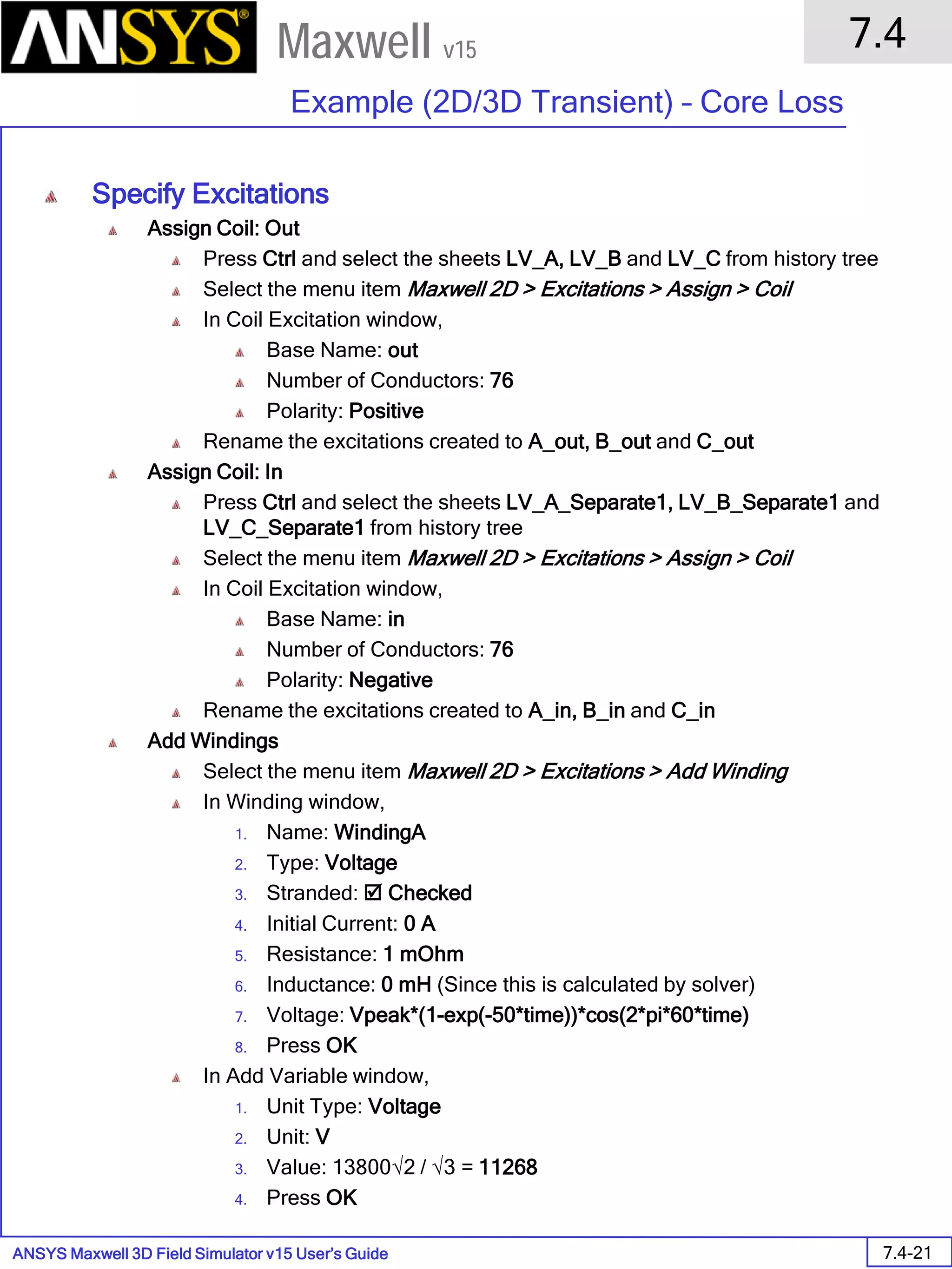 ANSYS Maxwell 3D Field Simulator v15 User’s Guide
7.4
Example (2D/3D Transient) – Core Loss
7.4-21
Maxwell v15
Specify Excitations
Assign Coil: Out
Press Ctrl and select the sheets LV_A, LV_B and LV_C from history tree
Select the menu item Maxwell 2D > Excitations > Assign > Coil
In Coil Excitation window,
Base Name: out
Number of Conductors: 76
Polarity: Positive
Rename the excitations created to A_out, B_out and C_out
Assign Coil: In
Press Ctrl and select the sheets LV_A_Separate1, LV_B_Separate1 and
LV_C_Separate1 from history tree
Select the menu item Maxwell 2D > Excitations > Assign > Coil
In Coil Excitation window,
Base Name: in
Number of Conductors: 76
Polarity: Negative
Rename the excitations created to A_in, B_in and C_in
Add Windings
Select the menu item Maxwell 2D > Excitations > Add Winding
In Winding window,
1. Name: WindingA
2. Type: Voltage
3. Stranded:  Checked
4. Initial Current: 0 A
5. Resistance: 1 mOhm
6. Inductance: 0 mH (Since this is calculated by solver)
7. Voltage: Vpeak*(1-exp(-50*time))*cos(2*pi*60*time)
8. Press OK
In Add Variable window,
1. Unit Type: Voltage
2. Unit: V
3. Value: 13800√2 / √3 = 11268
4. Press OK
 