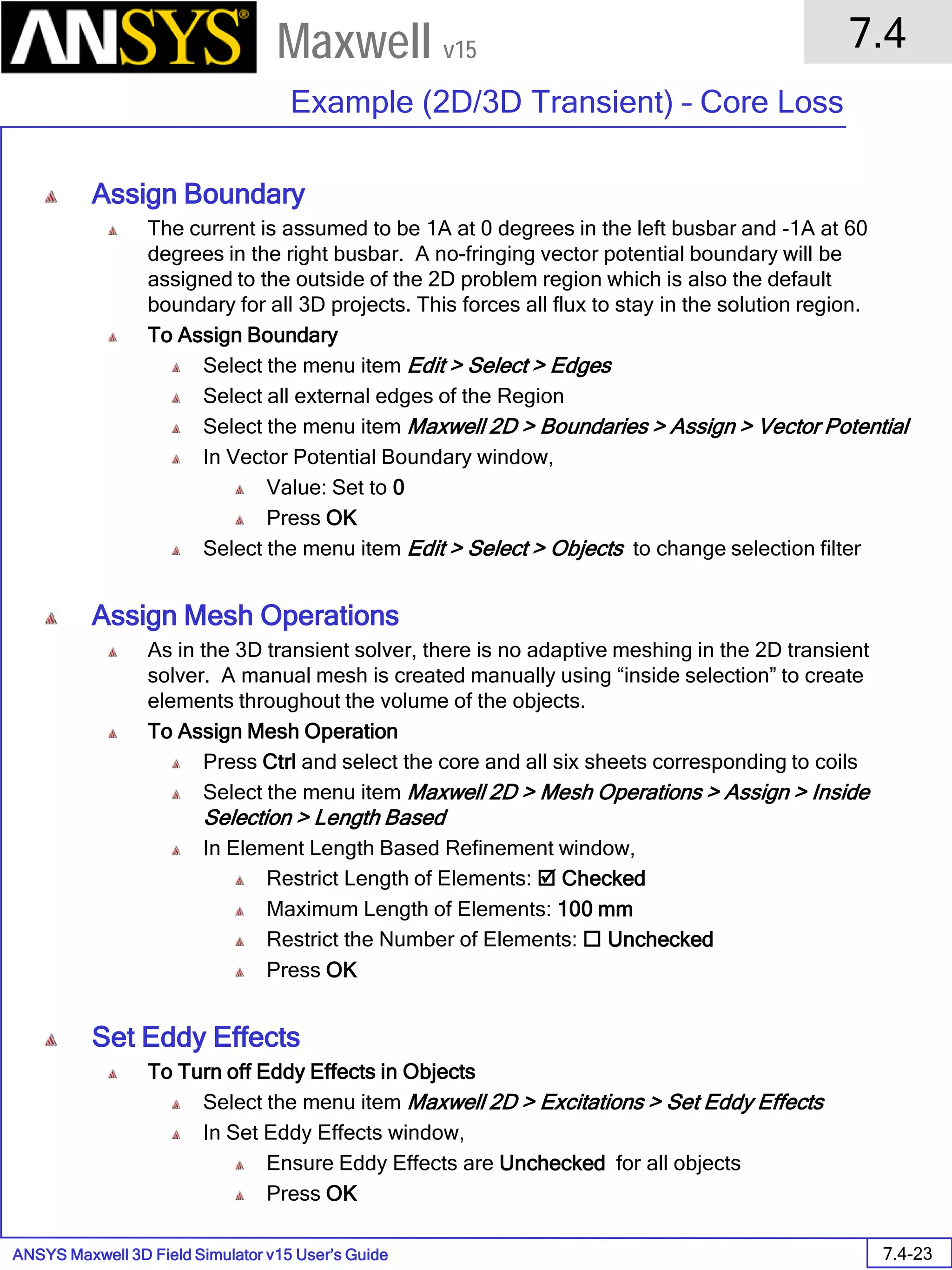 ANSYS Maxwell 3D Field Simulator v15 User’s Guide
7.4
Example (2D/3D Transient) – Core Loss
7.4-23
Maxwell v15
Assign Boundary
The current is assumed to be 1A at 0 degrees in the left busbar and -1A at 60
degrees in the right busbar. A no-fringing vector potential boundary will be
assigned to the outside of the 2D problem region which is also the default
boundary for all 3D projects. This forces all flux to stay in the solution region.
To Assign Boundary
Select the menu item Edit > Select > Edges
Select all external edges of the Region
Select the menu item Maxwell 2D > Boundaries > Assign > Vector Potential
In Vector Potential Boundary window,
Value: Set to 0
Press OK
Select the menu item Edit > Select > Objects to change selection filter
Assign Mesh Operations
As in the 3D transient solver, there is no adaptive meshing in the 2D transient
solver. A manual mesh is created manually using “inside selection” to create
elements throughout the volume of the objects.
To Assign Mesh Operation
Press Ctrl and select the core and all six sheets corresponding to coils
Select the menu item Maxwell 2D > Mesh Operations > Assign > Inside
Selection > Length Based
In Element Length Based Refinement window,
Restrict Length of Elements:  Checked
Maximum Length of Elements: 100 mm
Restrict the Number of Elements:  Unchecked
Press OK
Set Eddy Effects
To Turn off Eddy Effects in Objects
Select the menu item Maxwell 2D > Excitations > Set Eddy Effects
In Set Eddy Effects window,
Ensure Eddy Effects are Unchecked for all objects
Press OK
 