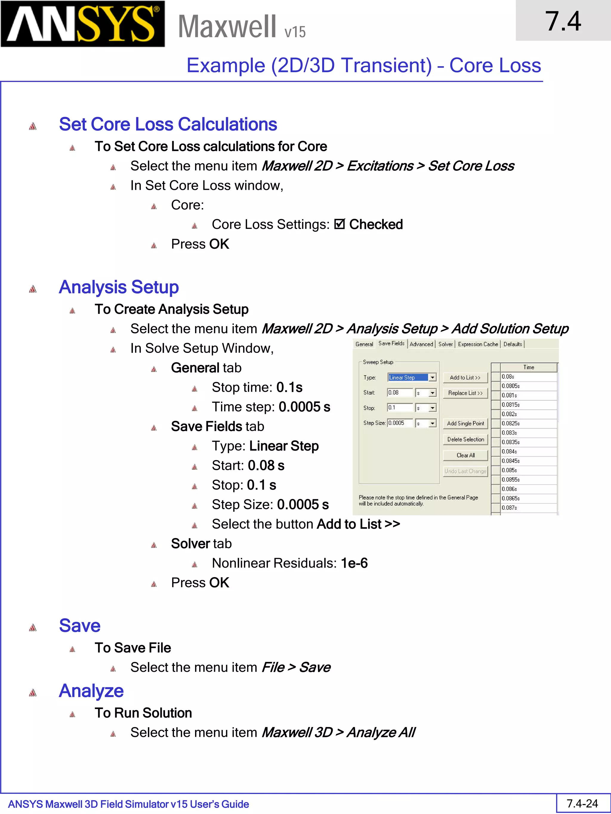ANSYS Maxwell 3D Field Simulator v15 User’s Guide
7.4
Example (2D/3D Transient) – Core Loss
7.4-24
Maxwell v15
Set Core Loss Calculations
To Set Core Loss calculations for Core
Select the menu item Maxwell 2D > Excitations > Set Core Loss
In Set Core Loss window,
Core:
Core Loss Settings:  Checked
Press OK
Analysis Setup
To Create Analysis Setup
Select the menu item Maxwell 2D > Analysis Setup > Add Solution Setup
In Solve Setup Window,
General tab
Stop time: 0.1s
Time step: 0.0005 s
Save Fields tab
Type: Linear Step
Start: 0.08 s
Stop: 0.1 s
Step Size: 0.0005 s
Select the button Add to List >>
Solver tab
Nonlinear Residuals: 1e-6
Press OK
Save
To Save File
Select the menu item File > Save
Analyze
To Run Solution
Select the menu item Maxwell 3D > Analyze All
 