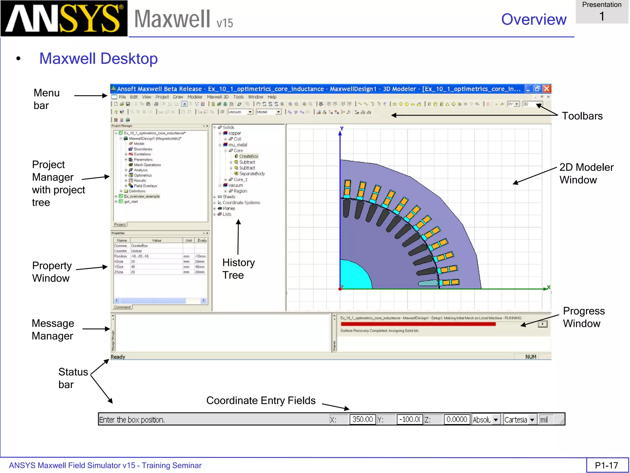 ANSYS Maxwell Field Simulator v15 – Training Seminar P1-17
Overview
Presentation
1
Maxwell v15
• Maxwell Desktop
Menu
bar
Property
Window
Message
Manager
Project
Manager
with project
tree
Status
bar
Coordinate Entry Fields
Progress
Window
2D Modeler
Window
Toolbars
History
Tree
 