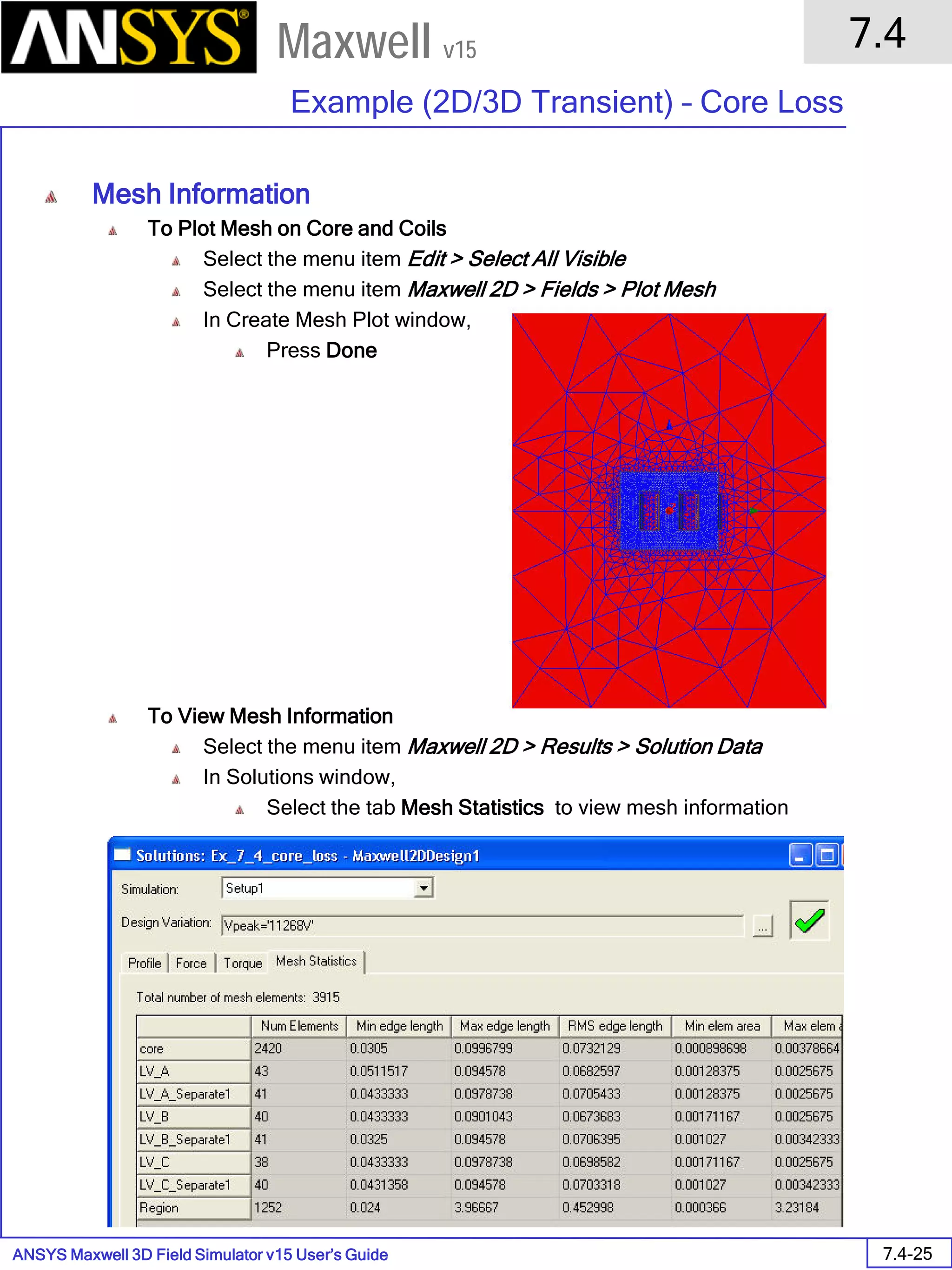 ANSYS Maxwell 3D Field Simulator v15 User’s Guide
7.4
Example (2D/3D Transient) – Core Loss
7.4-25
Maxwell v15
Mesh Information
To Plot Mesh on Core and Coils
Select the menu item Edit > Select All Visible
Select the menu item Maxwell 2D > Fields > Plot Mesh
In Create Mesh Plot window,
Press Done
To View Mesh Information
Select the menu item Maxwell 2D > Results > Solution Data
In Solutions window,
Select the tab Mesh Statistics to view mesh information
 