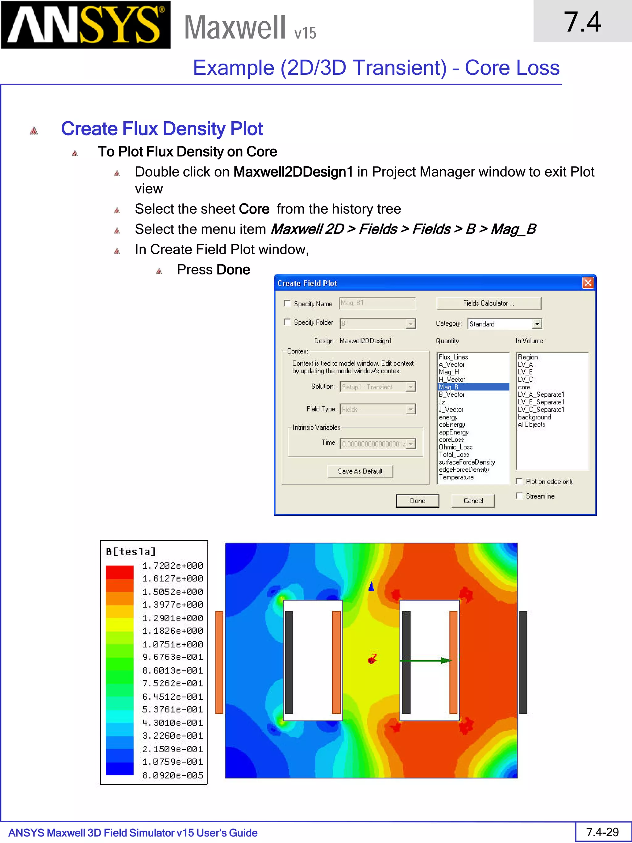 ANSYS Maxwell 3D Field Simulator v15 User’s Guide
7.4
Example (2D/3D Transient) – Core Loss
7.4-29
Maxwell v15
Create Flux Density Plot
To Plot Flux Density on Core
Double click on Maxwell2DDesign1 in Project Manager window to exit Plot
view
Select the sheet Core from the history tree
Select the menu item Maxwell 2D > Fields > Fields > B > Mag_B
In Create Field Plot window,
Press Done
 