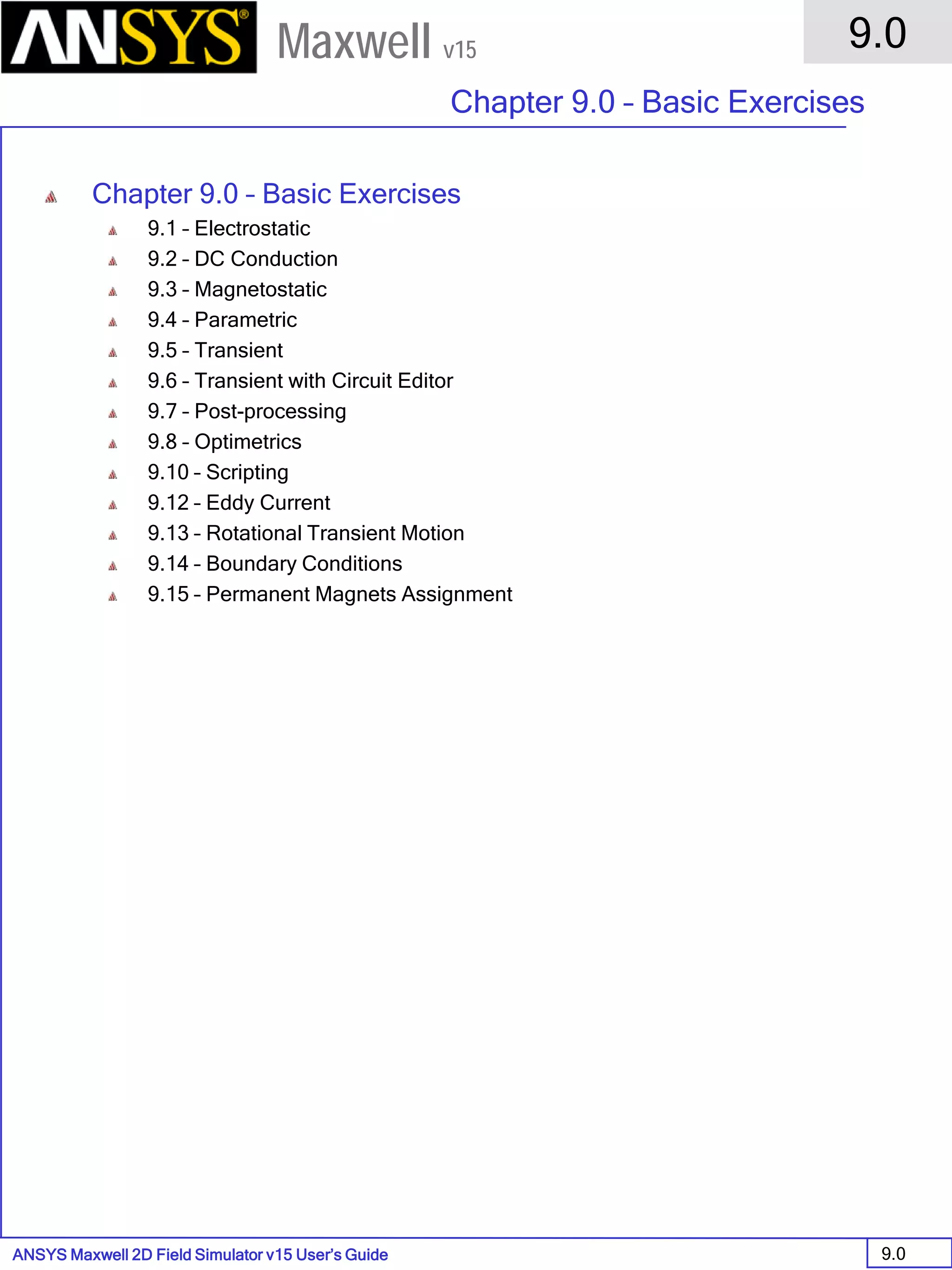 ANSYS Maxwell 2D Field Simulator v15 User’s Guide
9.0
Chapter 9.0 – Basic Exercises
9.0
Maxwell v15
Chapter 9.0 – Basic Exercises
9.1 – Electrostatic
9.2 – DC Conduction
9.3 – Magnetostatic
9.4 – Parametric
9.5 – Transient
9.6 – Transient with Circuit Editor
9.7 – Post-processing
9.8 – Optimetrics
9.10 – Scripting
9.12 – Eddy Current
9.13 – Rotational Transient Motion
9.14 – Boundary Conditions
9.15 – Permanent Magnets Assignment
 