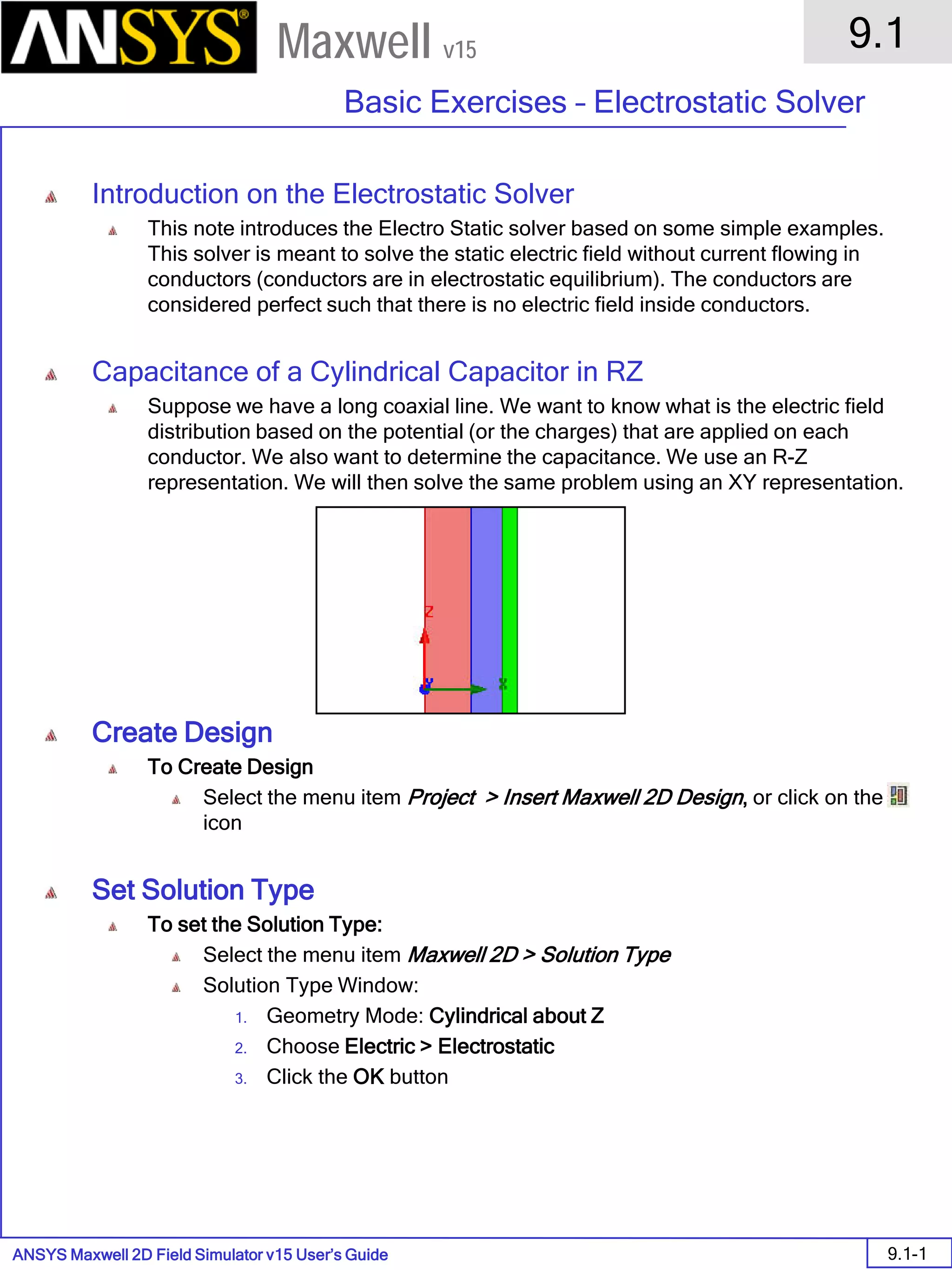 ANSYS Maxwell 2D Field Simulator v15 User’s Guide
9.1
Basic Exercises – Electrostatic Solver
9.1-1
Maxwell v15
Introduction on the Electrostatic Solver
This note introduces the Electro Static solver based on some simple examples.
This solver is meant to solve the static electric field without current flowing in
conductors (conductors are in electrostatic equilibrium). The conductors are
considered perfect such that there is no electric field inside conductors.
Capacitance of a Cylindrical Capacitor in RZ
Suppose we have a long coaxial line. We want to know what is the electric field
distribution based on the potential (or the charges) that are applied on each
conductor. We also want to determine the capacitance. We use an R-Z
representation. We will then solve the same problem using an XY representation.
Create Design
To Create Design
Select the menu item Project > Insert Maxwell 2D Design, or click on the
icon
Set Solution Type
To set the Solution Type:
Select the menu item Maxwell 2D > Solution Type
Solution Type Window:
1. Geometry Mode: Cylindrical about Z
2. Choose Electric > Electrostatic
3. Click the OK button
 