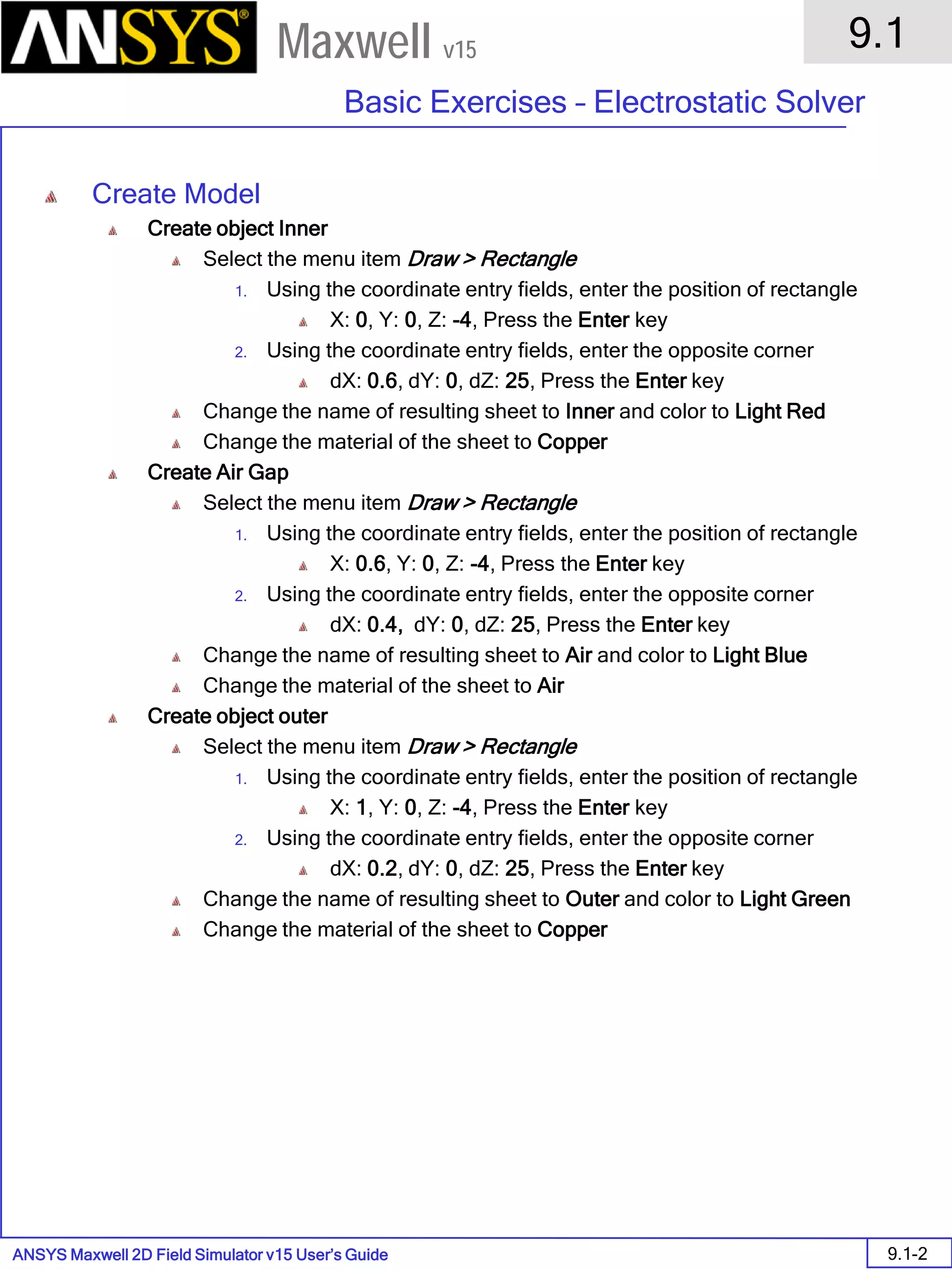 ANSYS Maxwell 2D Field Simulator v15 User’s Guide
9.1
Basic Exercises – Electrostatic Solver
9.1-2
Maxwell v15
Create Model
Create object Inner
Select the menu item Draw > Rectangle
1. Using the coordinate entry fields, enter the position of rectangle
X: 0, Y: 0, Z: -4, Press the Enter key
2. Using the coordinate entry fields, enter the opposite corner
dX: 0.6, dY: 0, dZ: 25, Press the Enter key
Change the name of resulting sheet to Inner and color to Light Red
Change the material of the sheet to Copper
Create Air Gap
Select the menu item Draw > Rectangle
1. Using the coordinate entry fields, enter the position of rectangle
X: 0.6, Y: 0, Z: -4, Press the Enter key
2. Using the coordinate entry fields, enter the opposite corner
dX: 0.4, dY: 0, dZ: 25, Press the Enter key
Change the name of resulting sheet to Air and color to Light Blue
Change the material of the sheet to Air
Create object outer
Select the menu item Draw > Rectangle
1. Using the coordinate entry fields, enter the position of rectangle
X: 1, Y: 0, Z: -4, Press the Enter key
2. Using the coordinate entry fields, enter the opposite corner
dX: 0.2, dY: 0, dZ: 25, Press the Enter key
Change the name of resulting sheet to Outer and color to Light Green
Change the material of the sheet to Copper
 