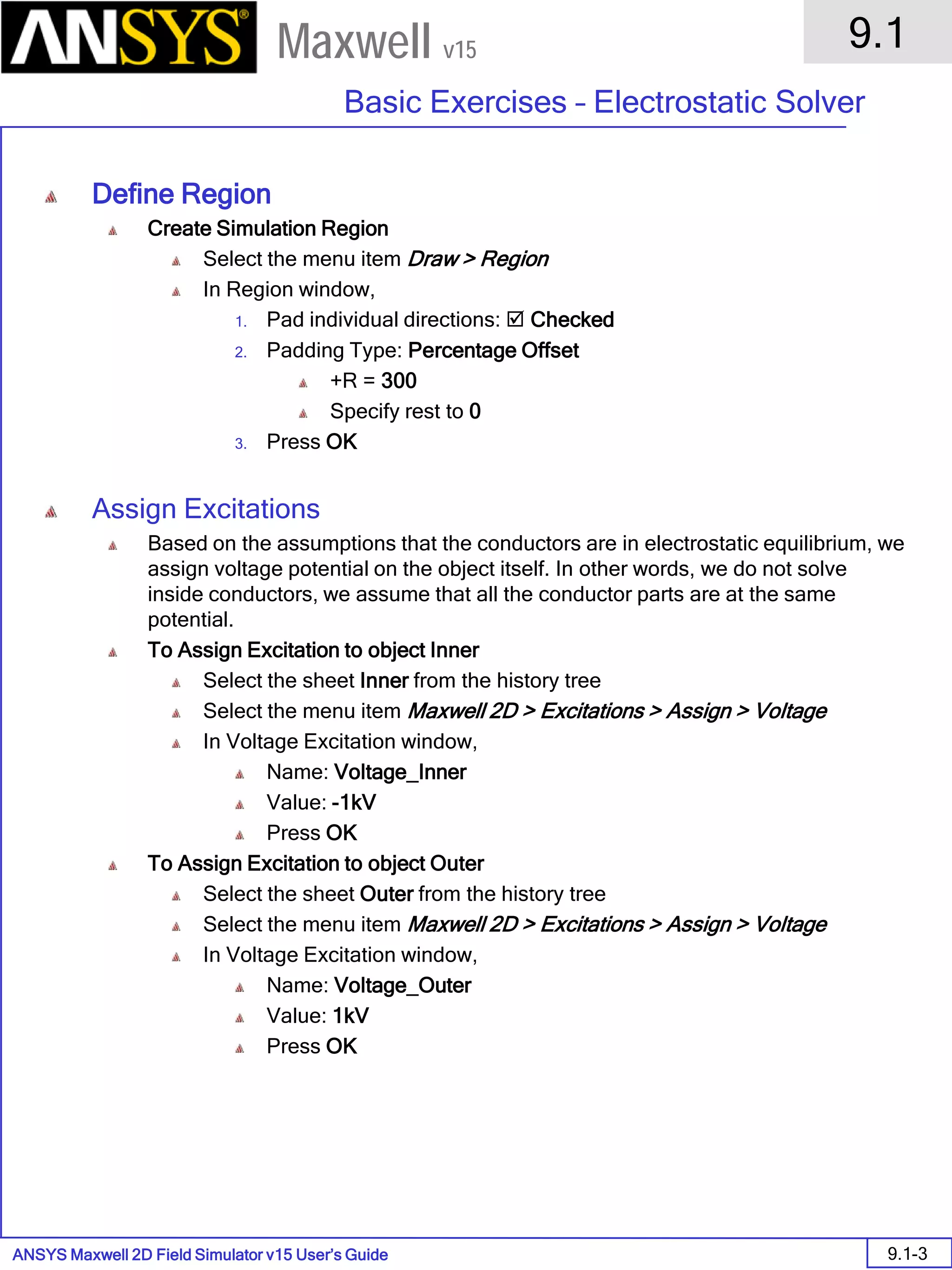 ANSYS Maxwell 2D Field Simulator v15 User’s Guide
9.1
Basic Exercises – Electrostatic Solver
9.1-3
Maxwell v15
Define Region
Create Simulation Region
Select the menu item Draw > Region
In Region window,
1. Pad individual directions:  Checked
2. Padding Type: Percentage Offset
+R = 300
Specify rest to 0
3. Press OK
Assign Excitations
Based on the assumptions that the conductors are in electrostatic equilibrium, we
assign voltage potential on the object itself. In other words, we do not solve
inside conductors, we assume that all the conductor parts are at the same
potential.
To Assign Excitation to object Inner
Select the sheet Inner from the history tree
Select the menu item Maxwell 2D > Excitations > Assign > Voltage
In Voltage Excitation window,
Name: Voltage_Inner
Value: -1kV
Press OK
To Assign Excitation to object Outer
Select the sheet Outer from the history tree
Select the menu item Maxwell 2D > Excitations > Assign > Voltage
In Voltage Excitation window,
Name: Voltage_Outer
Value: 1kV
Press OK
 