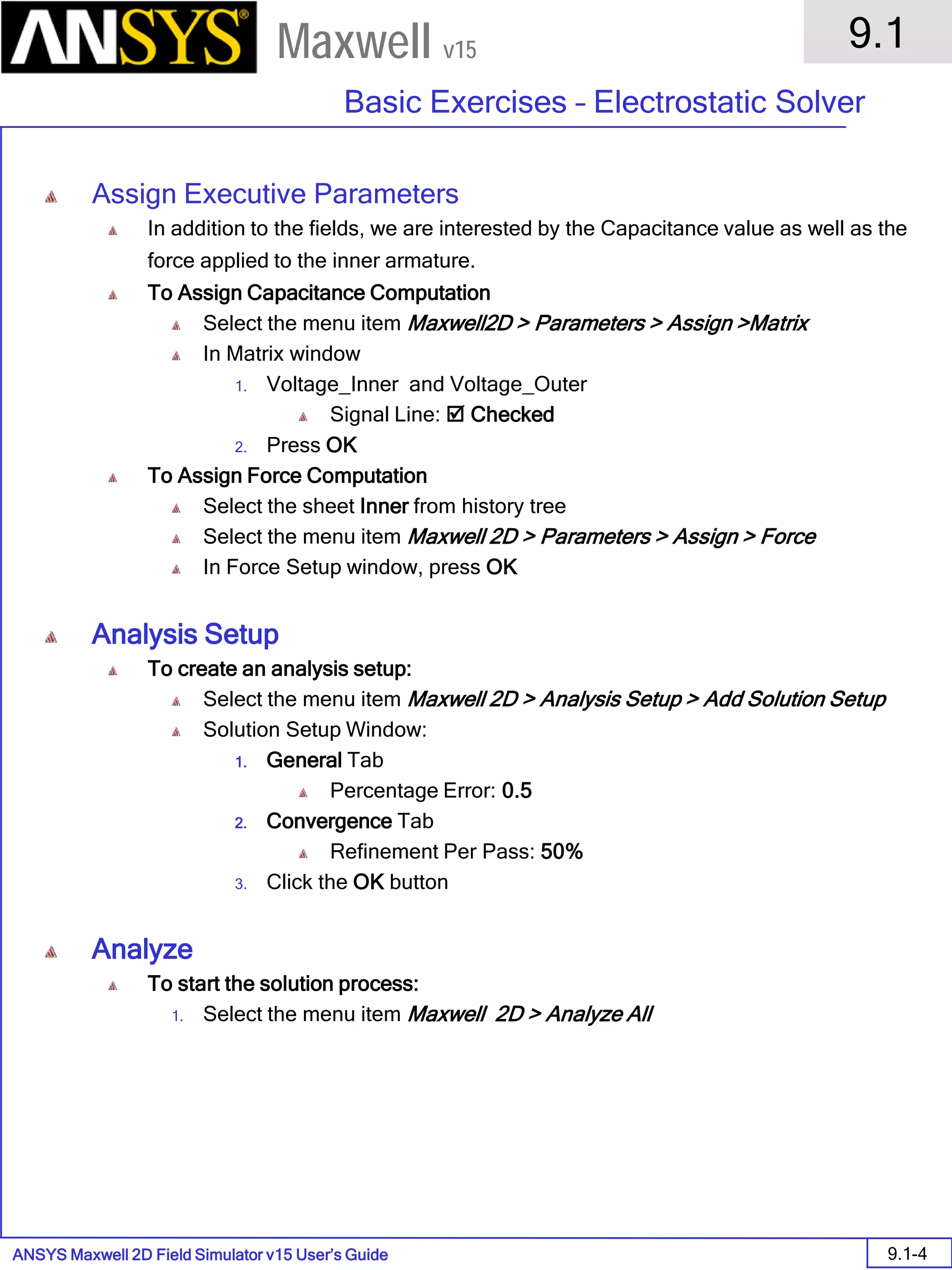 ANSYS Maxwell 2D Field Simulator v15 User’s Guide
9.1
Basic Exercises – Electrostatic Solver
9.1-4
Maxwell v15
Assign Executive Parameters
In addition to the fields, we are interested by the Capacitance value as well as the
force applied to the inner armature.
To Assign Capacitance Computation
Select the menu item Maxwell2D > Parameters > Assign >Matrix
In Matrix window
1. Voltage_Inner and Voltage_Outer
Signal Line:  Checked
2. Press OK
To Assign Force Computation
Select the sheet Inner from history tree
Select the menu item Maxwell 2D > Parameters > Assign > Force
In Force Setup window, press OK
Analysis Setup
To create an analysis setup:
Select the menu item Maxwell 2D > Analysis Setup > Add Solution Setup
Solution Setup Window:
1. General Tab
Percentage Error: 0.5
2. Convergence Tab
Refinement Per Pass: 50%
3. Click the OK button
Analyze
To start the solution process:
1. Select the menu item Maxwell 2D > Analyze All
 