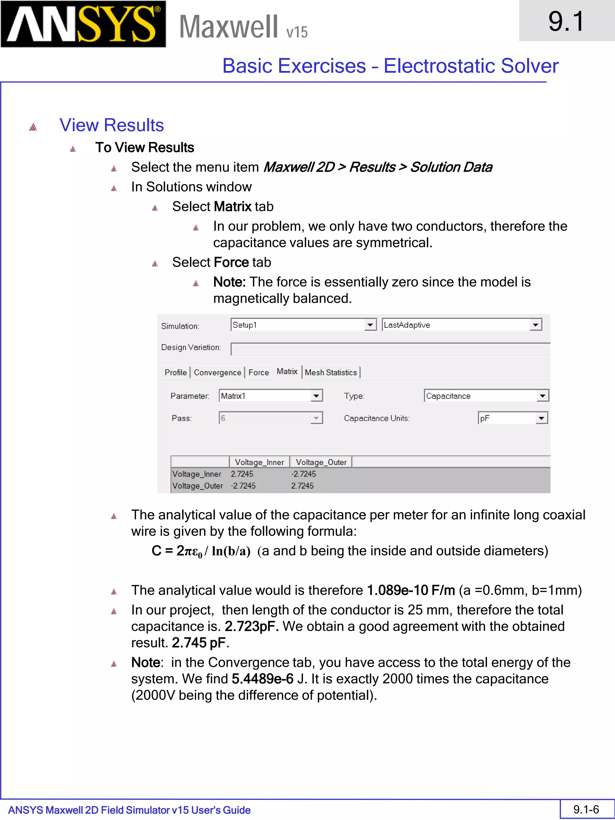 ANSYS Maxwell 2D Field Simulator v15 User’s Guide
9.1
Basic Exercises – Electrostatic Solver
9.1-6
Maxwell v15
View Results
To View Results
Select the menu item Maxwell 2D > Results > Solution Data
In Solutions window
Select Matrix tab
In our problem, we only have two conductors, therefore the
capacitance values are symmetrical.
Select Force tab
Note: The force is essentially zero since the model is
magnetically balanced.
The analytical value of the capacitance per meter for an infinite long coaxial
wire is given by the following formula:
C = 2πε0 / ln(b/a) (a and b being the inside and outside diameters)
The analytical value would is therefore 1.089e-10 F/m (a =0.6mm, b=1mm)
In our project, then length of the conductor is 25 mm, therefore the total
capacitance is. 2.723pF. We obtain a good agreement with the obtained
result. 2.745 pF.
Note: in the Convergence tab, you have access to the total energy of the
system. We find 5.4489e-6 J. It is exactly 2000 times the capacitance
(2000V being the difference of potential).
 
