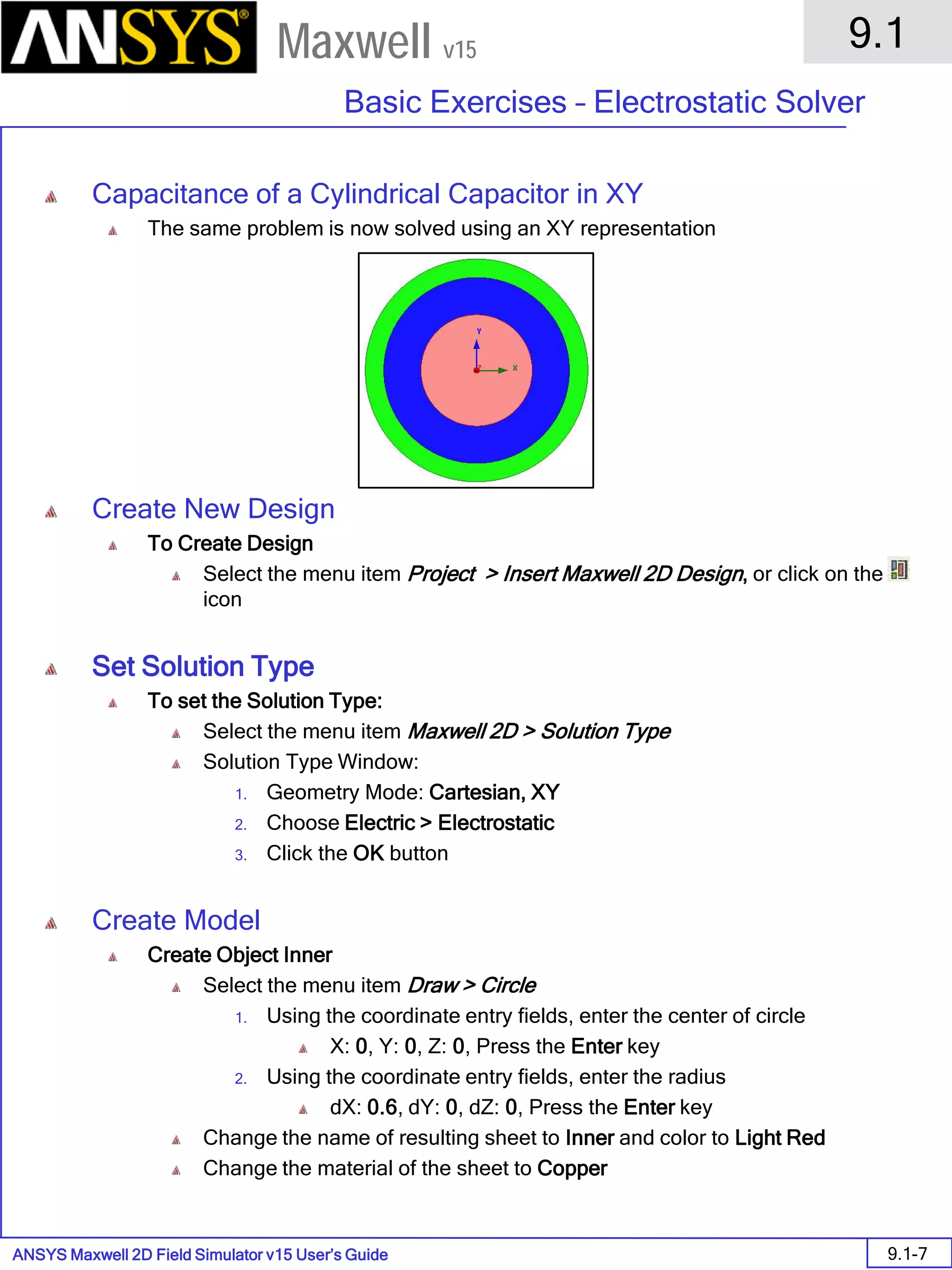ANSYS Maxwell 2D Field Simulator v15 User’s Guide
9.1
Basic Exercises – Electrostatic Solver
9.1-7
Maxwell v15
Capacitance of a Cylindrical Capacitor in XY
The same problem is now solved using an XY representation
Create New Design
To Create Design
Select the menu item Project > Insert Maxwell 2D Design, or click on the
icon
Set Solution Type
To set the Solution Type:
Select the menu item Maxwell 2D > Solution Type
Solution Type Window:
1. Geometry Mode: Cartesian, XY
2. Choose Electric > Electrostatic
3. Click the OK button
Create Model
Create Object Inner
Select the menu item Draw > Circle
1. Using the coordinate entry fields, enter the center of circle
X: 0, Y: 0, Z: 0, Press the Enter key
2. Using the coordinate entry fields, enter the radius
dX: 0.6, dY: 0, dZ: 0, Press the Enter key
Change the name of resulting sheet to Inner and color to Light Red
Change the material of the sheet to Copper
 
