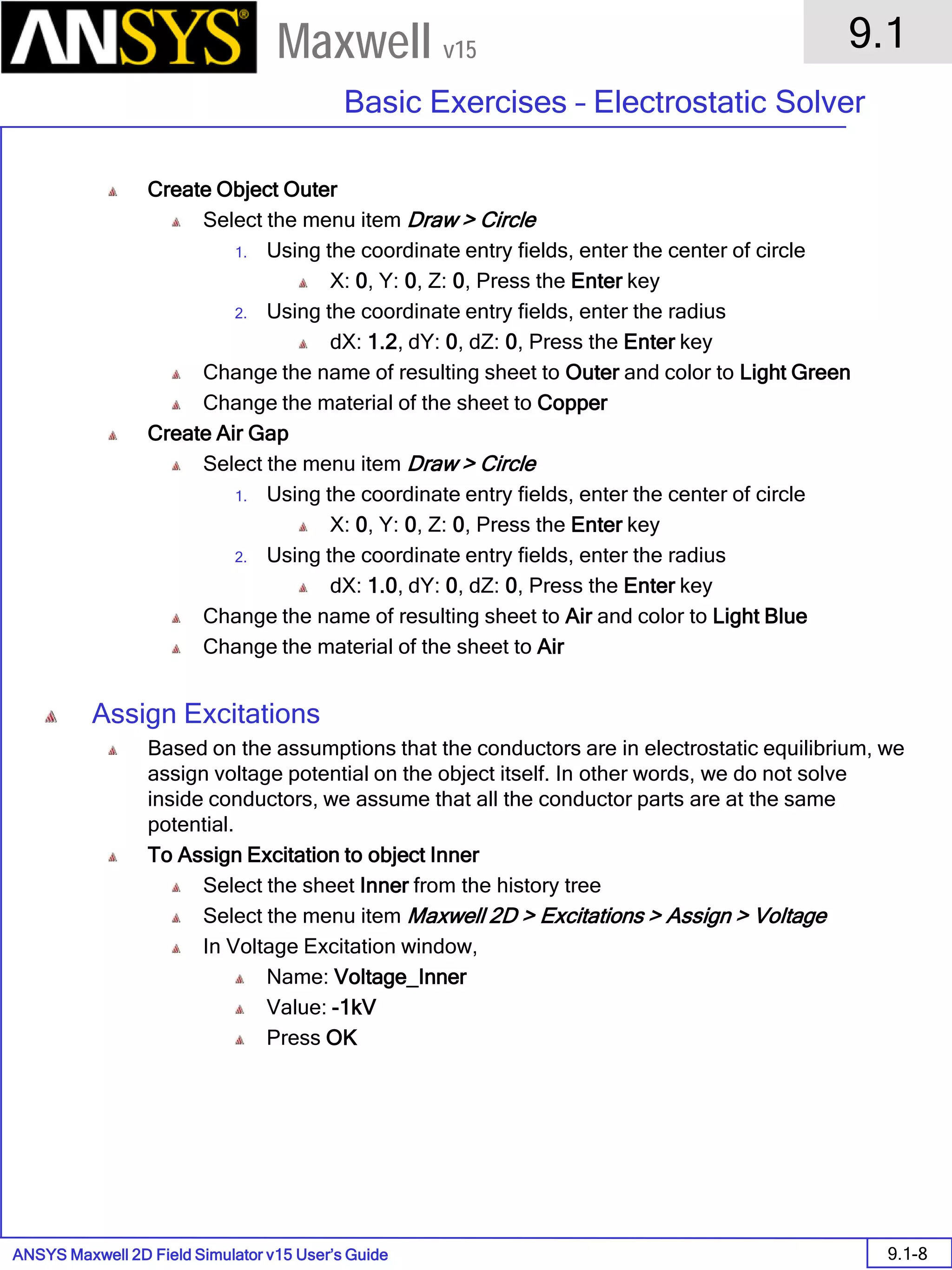 ANSYS Maxwell 2D Field Simulator v15 User’s Guide
9.1
Basic Exercises – Electrostatic Solver
9.1-8
Maxwell v15
Create Object Outer
Select the menu item Draw > Circle
1. Using the coordinate entry fields, enter the center of circle
X: 0, Y: 0, Z: 0, Press the Enter key
2. Using the coordinate entry fields, enter the radius
dX: 1.2, dY: 0, dZ: 0, Press the Enter key
Change the name of resulting sheet to Outer and color to Light Green
Change the material of the sheet to Copper
Create Air Gap
Select the menu item Draw > Circle
1. Using the coordinate entry fields, enter the center of circle
X: 0, Y: 0, Z: 0, Press the Enter key
2. Using the coordinate entry fields, enter the radius
dX: 1.0, dY: 0, dZ: 0, Press the Enter key
Change the name of resulting sheet to Air and color to Light Blue
Change the material of the sheet to Air
Assign Excitations
Based on the assumptions that the conductors are in electrostatic equilibrium, we
assign voltage potential on the object itself. In other words, we do not solve
inside conductors, we assume that all the conductor parts are at the same
potential.
To Assign Excitation to object Inner
Select the sheet Inner from the history tree
Select the menu item Maxwell 2D > Excitations > Assign > Voltage
In Voltage Excitation window,
Name: Voltage_Inner
Value: -1kV
Press OK
 