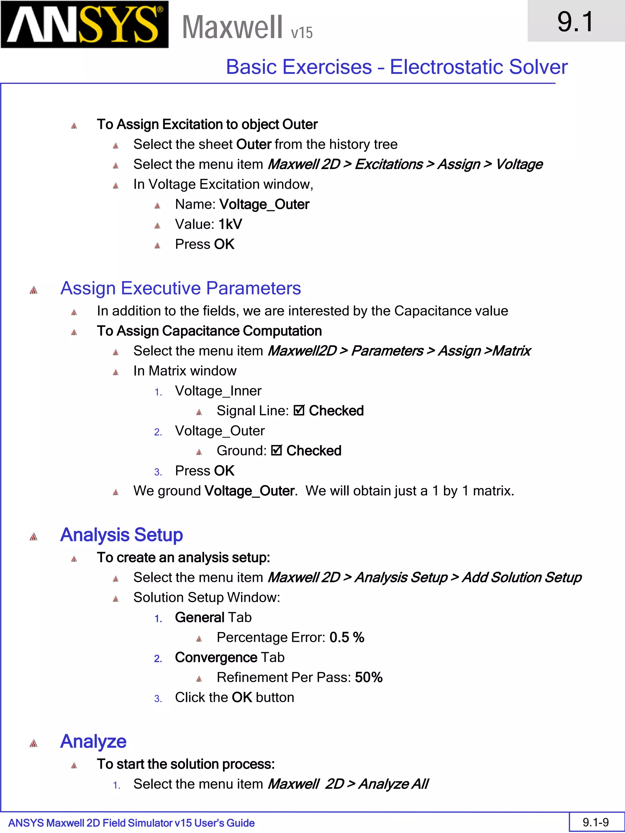 ANSYS Maxwell 2D Field Simulator v15 User’s Guide
9.1
Basic Exercises – Electrostatic Solver
9.1-9
Maxwell v15
To Assign Excitation to object Outer
Select the sheet Outer from the history tree
Select the menu item Maxwell 2D > Excitations > Assign > Voltage
In Voltage Excitation window,
Name: Voltage_Outer
Value: 1kV
Press OK
Assign Executive Parameters
In addition to the fields, we are interested by the Capacitance value
To Assign Capacitance Computation
Select the menu item Maxwell2D > Parameters > Assign >Matrix
In Matrix window
1. Voltage_Inner
Signal Line:  Checked
2. Voltage_Outer
Ground:  Checked
3. Press OK
We ground Voltage_Outer. We will obtain just a 1 by 1 matrix.
Analysis Setup
To create an analysis setup:
Select the menu item Maxwell 2D > Analysis Setup > Add Solution Setup
Solution Setup Window:
1. General Tab
Percentage Error: 0.5 %
2. Convergence Tab
Refinement Per Pass: 50%
3. Click the OK button
Analyze
To start the solution process:
1. Select the menu item Maxwell 2D > Analyze All
 