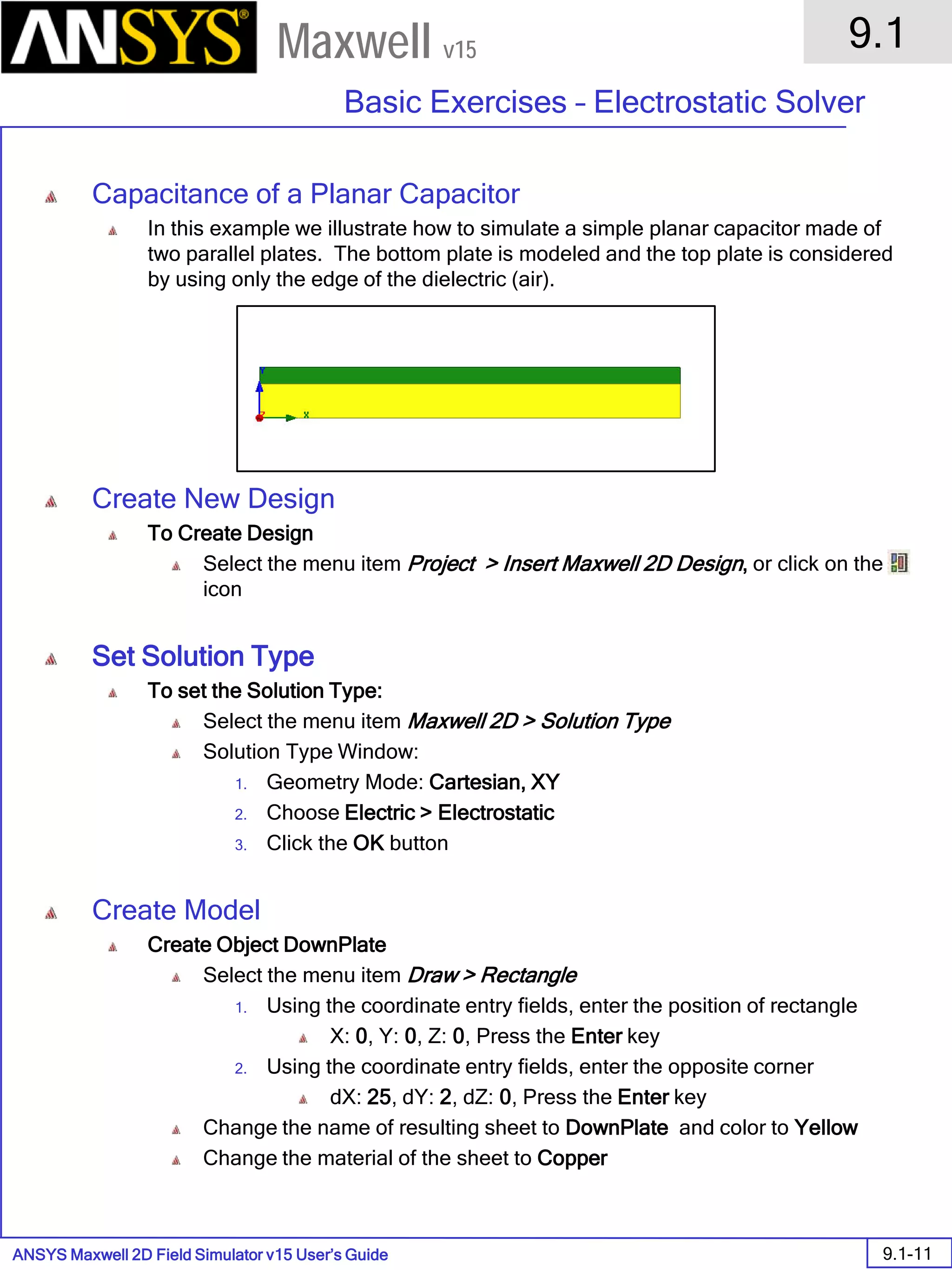 ANSYS Maxwell 2D Field Simulator v15 User’s Guide
9.1
Basic Exercises – Electrostatic Solver
9.1-11
Maxwell v15
Capacitance of a Planar Capacitor
In this example we illustrate how to simulate a simple planar capacitor made of
two parallel plates. The bottom plate is modeled and the top plate is considered
by using only the edge of the dielectric (air).
Create New Design
To Create Design
Select the menu item Project > Insert Maxwell 2D Design, or click on the
icon
Set Solution Type
To set the Solution Type:
Select the menu item Maxwell 2D > Solution Type
Solution Type Window:
1. Geometry Mode: Cartesian, XY
2. Choose Electric > Electrostatic
3. Click the OK button
Create Model
Create Object DownPlate
Select the menu item Draw > Rectangle
1. Using the coordinate entry fields, enter the position of rectangle
X: 0, Y: 0, Z: 0, Press the Enter key
2. Using the coordinate entry fields, enter the opposite corner
dX: 25, dY: 2, dZ: 0, Press the Enter key
Change the name of resulting sheet to DownPlate and color to Yellow
Change the material of the sheet to Copper
 