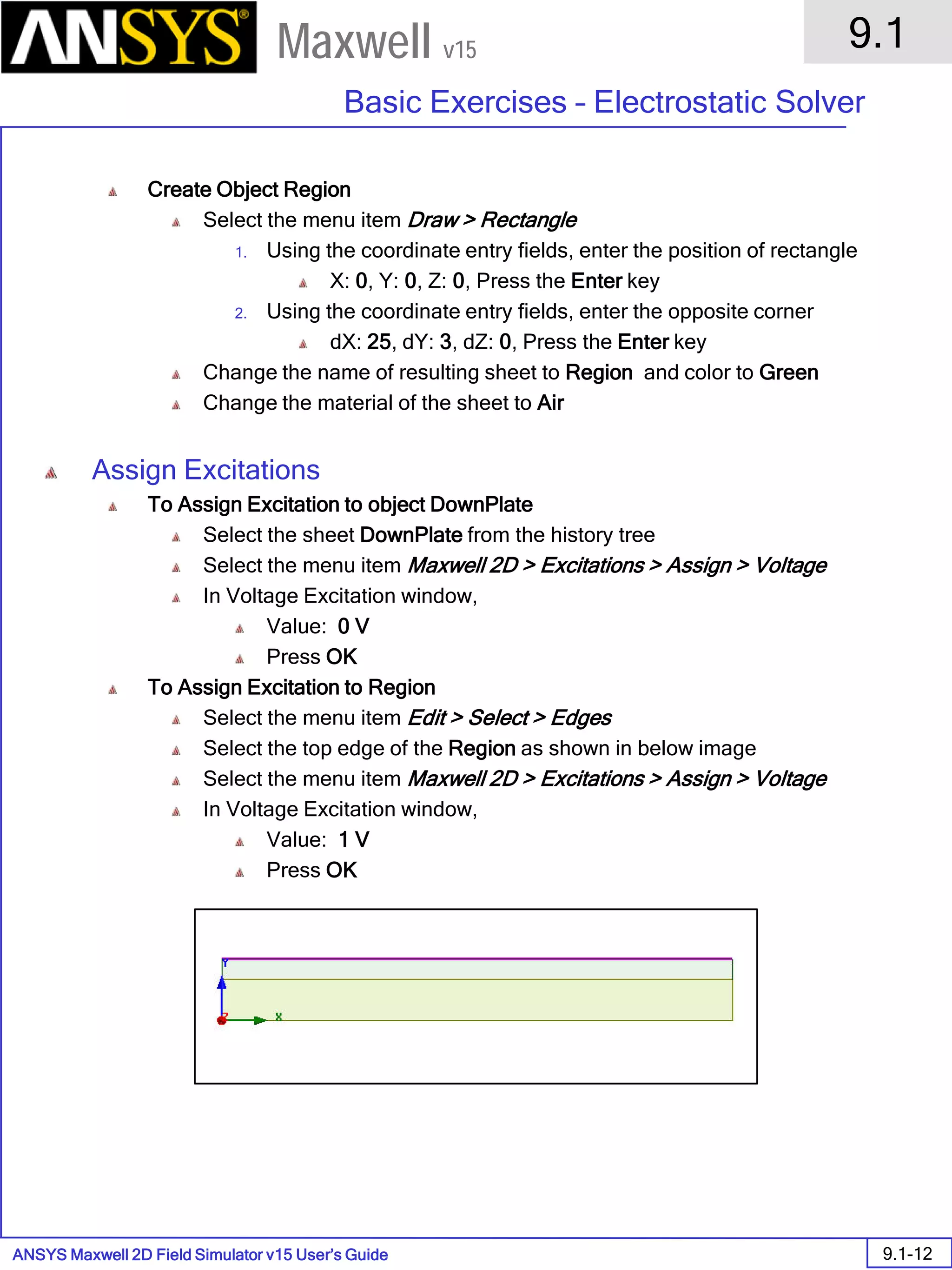 ANSYS Maxwell 2D Field Simulator v15 User’s Guide
9.1
Basic Exercises – Electrostatic Solver
9.1-12
Maxwell v15
Create Object Region
Select the menu item Draw > Rectangle
1. Using the coordinate entry fields, enter the position of rectangle
X: 0, Y: 0, Z: 0, Press the Enter key
2. Using the coordinate entry fields, enter the opposite corner
dX: 25, dY: 3, dZ: 0, Press the Enter key
Change the name of resulting sheet to Region and color to Green
Change the material of the sheet to Air
Assign Excitations
To Assign Excitation to object DownPlate
Select the sheet DownPlate from the history tree
Select the menu item Maxwell 2D > Excitations > Assign > Voltage
In Voltage Excitation window,
Value: 0 V
Press OK
To Assign Excitation to Region
Select the menu item Edit > Select > Edges
Select the top edge of the Region as shown in below image
Select the menu item Maxwell 2D > Excitations > Assign > Voltage
In Voltage Excitation window,
Value: 1 V
Press OK
 