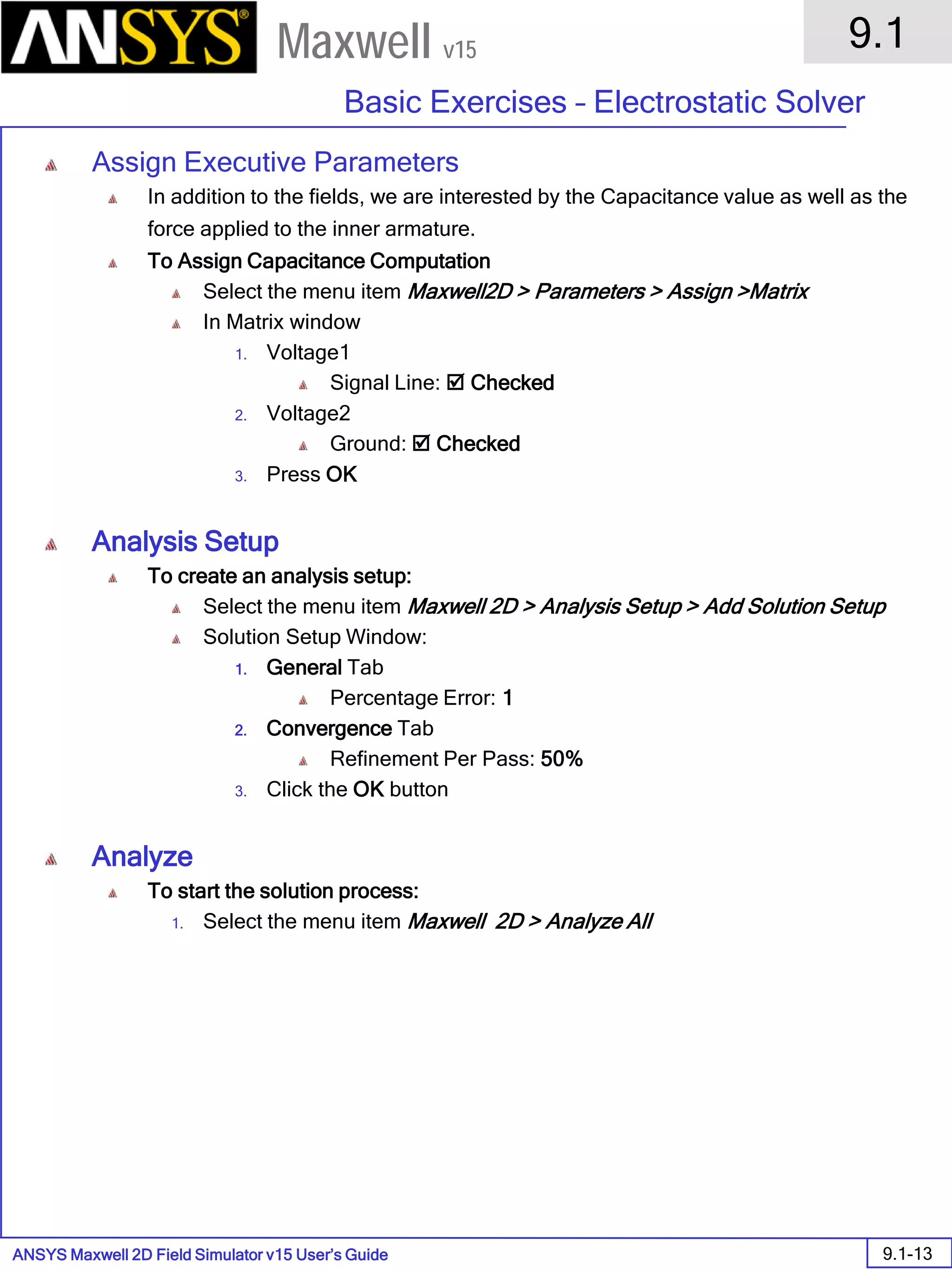 ANSYS Maxwell 2D Field Simulator v15 User’s Guide
9.1
Basic Exercises – Electrostatic Solver
9.1-13
Maxwell v15
Assign Executive Parameters
In addition to the fields, we are interested by the Capacitance value as well as the
force applied to the inner armature.
To Assign Capacitance Computation
Select the menu item Maxwell2D > Parameters > Assign >Matrix
In Matrix window
1. Voltage1
Signal Line:  Checked
2. Voltage2
Ground:  Checked
3. Press OK
Analysis Setup
To create an analysis setup:
Select the menu item Maxwell 2D > Analysis Setup > Add Solution Setup
Solution Setup Window:
1. General Tab
Percentage Error: 1
2. Convergence Tab
Refinement Per Pass: 50%
3. Click the OK button
Analyze
To start the solution process:
1. Select the menu item Maxwell 2D > Analyze All
 