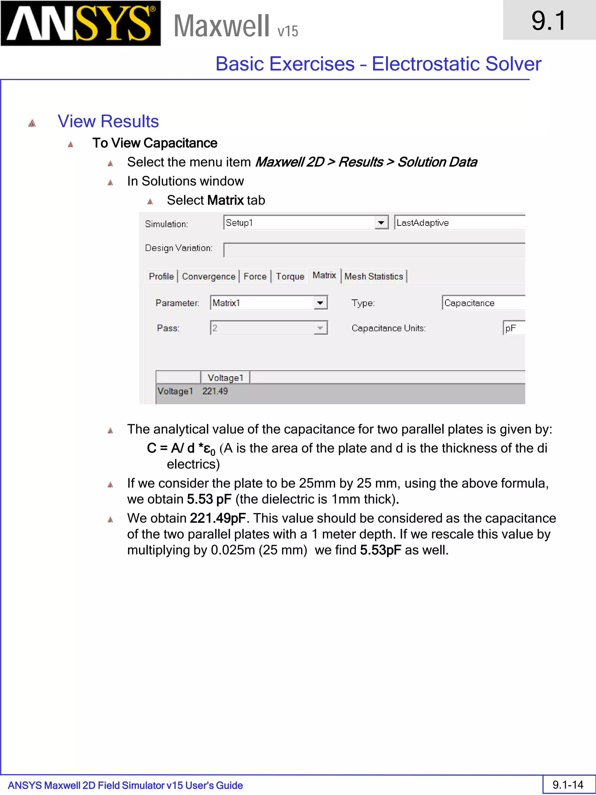 ANSYS Maxwell 2D Field Simulator v15 User’s Guide
9.1
Basic Exercises – Electrostatic Solver
9.1-14
Maxwell v15
View Results
To View Capacitance
Select the menu item Maxwell 2D > Results > Solution Data
In Solutions window
Select Matrix tab
The analytical value of the capacitance for two parallel plates is given by:
C = A/ d *ε0 (A is the area of the plate and d is the thickness of the di
electrics)
If we consider the plate to be 25mm by 25 mm, using the above formula,
we obtain 5.53 pF (the dielectric is 1mm thick).
We obtain 221.49pF. This value should be considered as the capacitance
of the two parallel plates with a 1 meter depth. If we rescale this value by
multiplying by 0.025m (25 mm) we find 5.53pF as well.
 