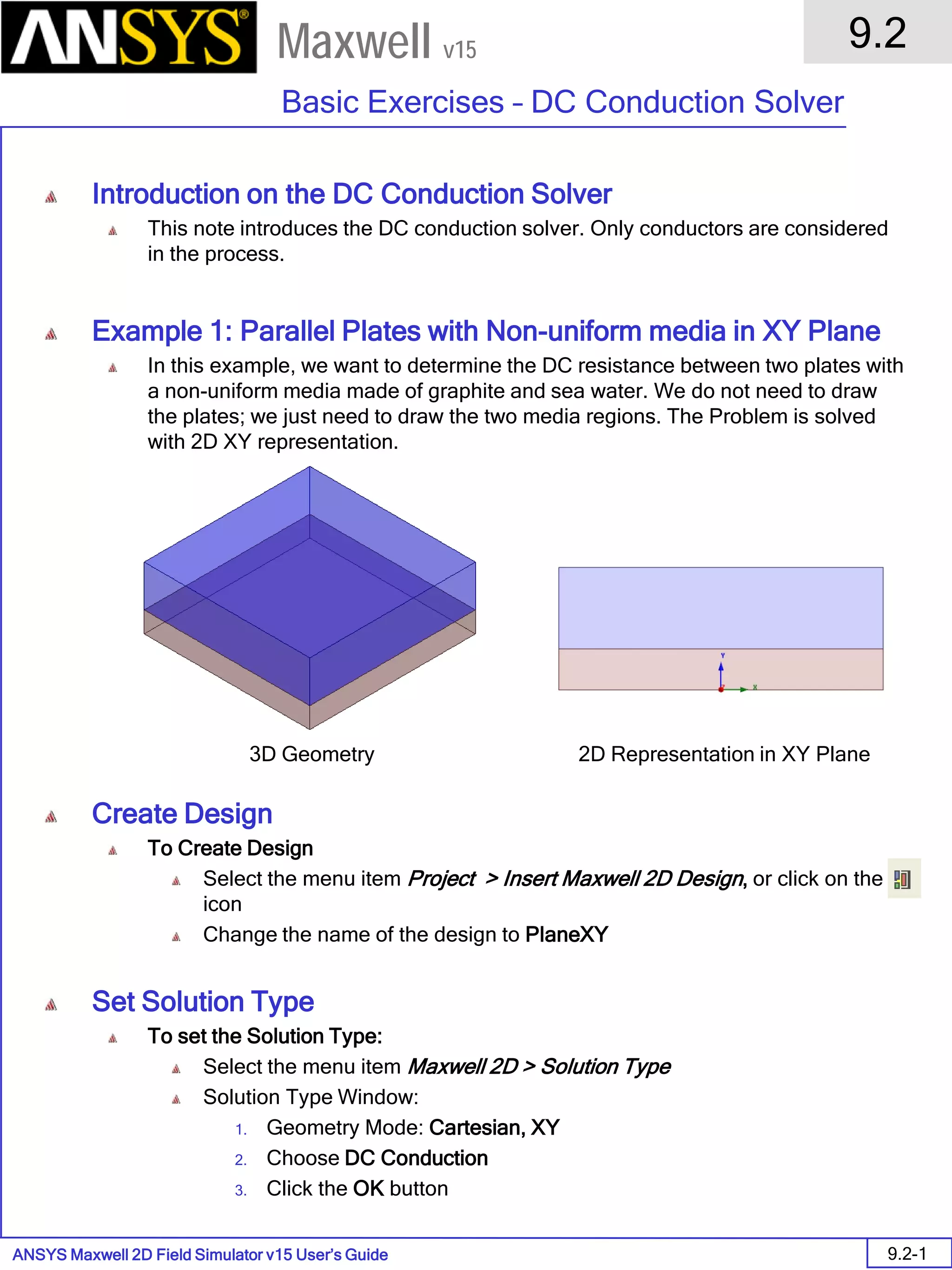 ANSYS Maxwell 2D Field Simulator v15 User’s Guide
9.2
Basic Exercises – DC Conduction Solver
9.2-1
Maxwell v15
Introduction on the DC Conduction Solver
This note introduces the DC conduction solver. Only conductors are considered
in the process.
Example 1: Parallel Plates with Non-uniform media in XY Plane
In this example, we want to determine the DC resistance between two plates with
a non-uniform media made of graphite and sea water. We do not need to draw
the plates; we just need to draw the two media regions. The Problem is solved
with 2D XY representation.
Create Design
To Create Design
Select the menu item Project > Insert Maxwell 2D Design, or click on the
icon
Change the name of the design to PlaneXY
Set Solution Type
To set the Solution Type:
Select the menu item Maxwell 2D > Solution Type
Solution Type Window:
1. Geometry Mode: Cartesian, XY
2. Choose DC Conduction
3. Click the OK button
3D Geometry 2D Representation in XY Plane
 