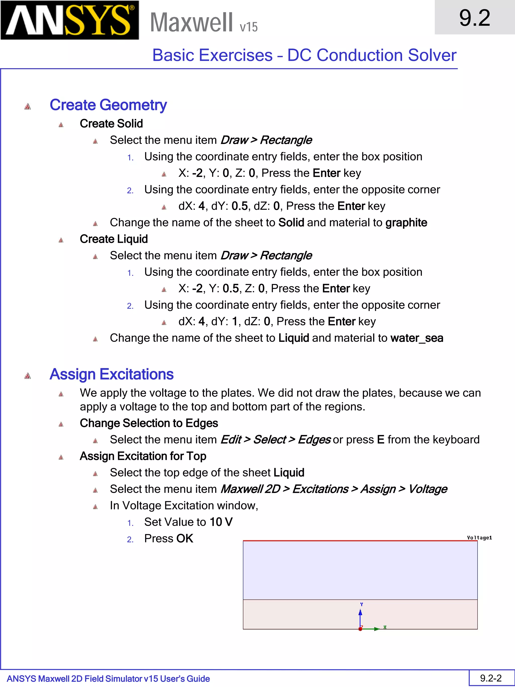 ANSYS Maxwell 2D Field Simulator v15 User’s Guide
9.2
Basic Exercises – DC Conduction Solver
9.2-2
Maxwell v15
Create Geometry
Create Solid
Select the menu item Draw > Rectangle
1. Using the coordinate entry fields, enter the box position
X: -2, Y: 0, Z: 0, Press the Enter key
2. Using the coordinate entry fields, enter the opposite corner
dX: 4, dY: 0.5, dZ: 0, Press the Enter key
Change the name of the sheet to Solid and material to graphite
Create Liquid
Select the menu item Draw > Rectangle
1. Using the coordinate entry fields, enter the box position
X: -2, Y: 0.5, Z: 0, Press the Enter key
2. Using the coordinate entry fields, enter the opposite corner
dX: 4, dY: 1, dZ: 0, Press the Enter key
Change the name of the sheet to Liquid and material to water_sea
Assign Excitations
We apply the voltage to the plates. We did not draw the plates, because we can
apply a voltage to the top and bottom part of the regions.
Change Selection to Edges
Select the menu item Edit > Select > Edges or press E from the keyboard
Assign Excitation for Top
Select the top edge of the sheet Liquid
Select the menu item Maxwell 2D > Excitations > Assign > Voltage
In Voltage Excitation window,
1. Set Value to 10 V
2. Press OK
 