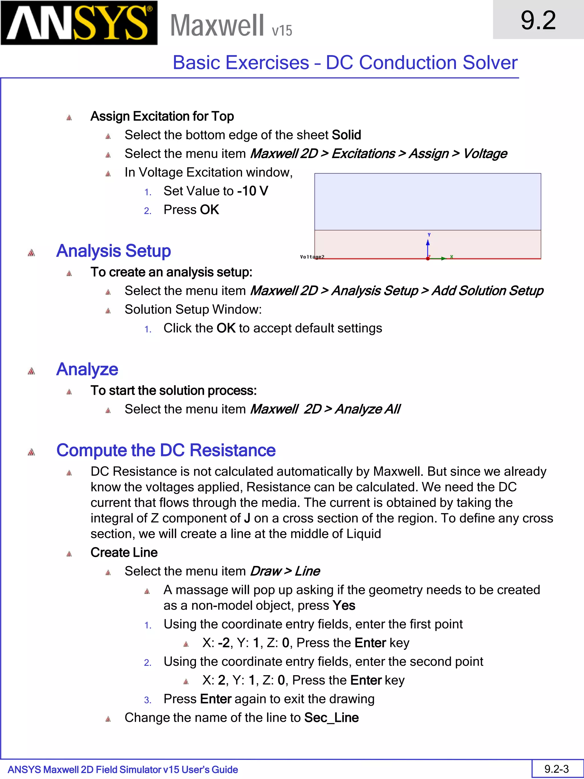 ANSYS Maxwell 2D Field Simulator v15 User’s Guide
9.2
Basic Exercises – DC Conduction Solver
9.2-3
Maxwell v15
Assign Excitation for Top
Select the bottom edge of the sheet Solid
Select the menu item Maxwell 2D > Excitations > Assign > Voltage
In Voltage Excitation window,
1. Set Value to -10 V
2. Press OK
Analysis Setup
To create an analysis setup:
Select the menu item Maxwell 2D > Analysis Setup > Add Solution Setup
Solution Setup Window:
1. Click the OK to accept default settings
Analyze
To start the solution process:
Select the menu item Maxwell 2D > Analyze All
Compute the DC Resistance
DC Resistance is not calculated automatically by Maxwell. But since we already
know the voltages applied, Resistance can be calculated. We need the DC
current that flows through the media. The current is obtained by taking the
integral of Z component of J on a cross section of the region. To define any cross
section, we will create a line at the middle of Liquid
Create Line
Select the menu item Draw > Line
A massage will pop up asking if the geometry needs to be created
as a non-model object, press Yes
1. Using the coordinate entry fields, enter the first point
X: -2, Y: 1, Z: 0, Press the Enter key
2. Using the coordinate entry fields, enter the second point
X: 2, Y: 1, Z: 0, Press the Enter key
3. Press Enter again to exit the drawing
Change the name of the line to Sec_Line
 