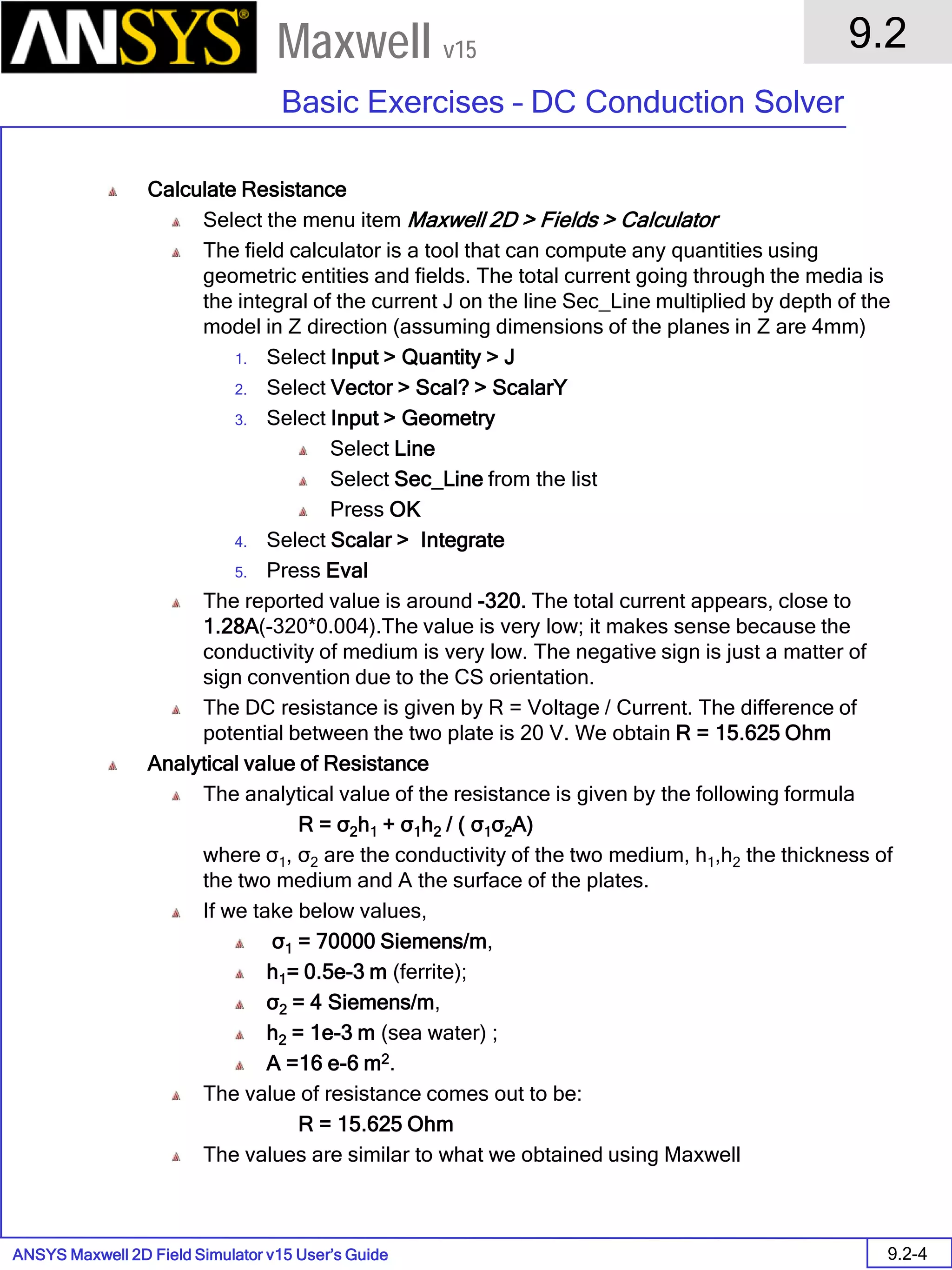 ANSYS Maxwell 2D Field Simulator v15 User’s Guide
9.2
Basic Exercises – DC Conduction Solver
9.2-4
Maxwell v15
Calculate Resistance
Select the menu item Maxwell 2D > Fields > Calculator
The field calculator is a tool that can compute any quantities using
geometric entities and fields. The total current going through the media is
the integral of the current J on the line Sec_Line multiplied by depth of the
model in Z direction (assuming dimensions of the planes in Z are 4mm)
1. Select Input > Quantity > J
2. Select Vector > Scal? > ScalarY
3. Select Input > Geometry
Select Line
Select Sec_Line from the list
Press OK
4. Select Scalar > Integrate
5. Press Eval
The reported value is around -320. The total current appears, close to
1.28A(-320*0.004).The value is very low; it makes sense because the
conductivity of medium is very low. The negative sign is just a matter of
sign convention due to the CS orientation.
The DC resistance is given by R = Voltage / Current. The difference of
potential between the two plate is 20 V. We obtain R = 15.625 Ohm
Analytical value of Resistance
The analytical value of the resistance is given by the following formula
R = σ2h1 + σ1h2 / ( σ1σ2A)
where σ1, σ2 are the conductivity of the two medium, h1,h2 the thickness of
the two medium and A the surface of the plates.
If we take below values,
σ1 = 70000 Siemens/m,
h1= 0.5e-3 m (ferrite);
σ2 = 4 Siemens/m,
h2 = 1e-3 m (sea water) ;
A =16 e-6 m2.
The value of resistance comes out to be:
R = 15.625 Ohm
The values are similar to what we obtained using Maxwell
 