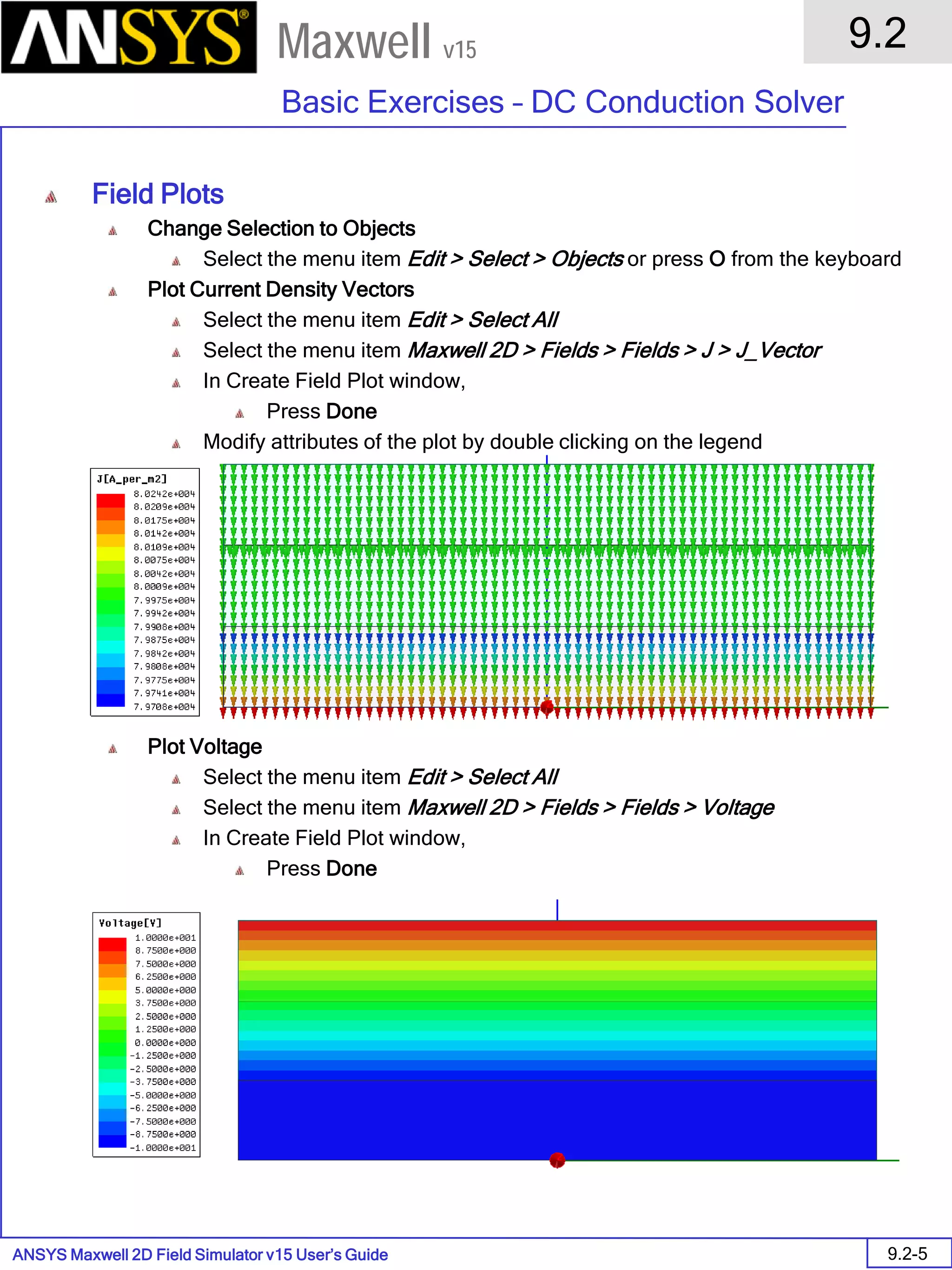 ANSYS Maxwell 2D Field Simulator v15 User’s Guide
9.2
Basic Exercises – DC Conduction Solver
9.2-5
Maxwell v15
Field Plots
Change Selection to Objects
Select the menu item Edit > Select > Objects or press O from the keyboard
Plot Current Density Vectors
Select the menu item Edit > Select All
Select the menu item Maxwell 2D > Fields > Fields > J > J_Vector
In Create Field Plot window,
Press Done
Modify attributes of the plot by double clicking on the legend
Plot Voltage
Select the menu item Edit > Select All
Select the menu item Maxwell 2D > Fields > Fields > Voltage
In Create Field Plot window,
Press Done
 