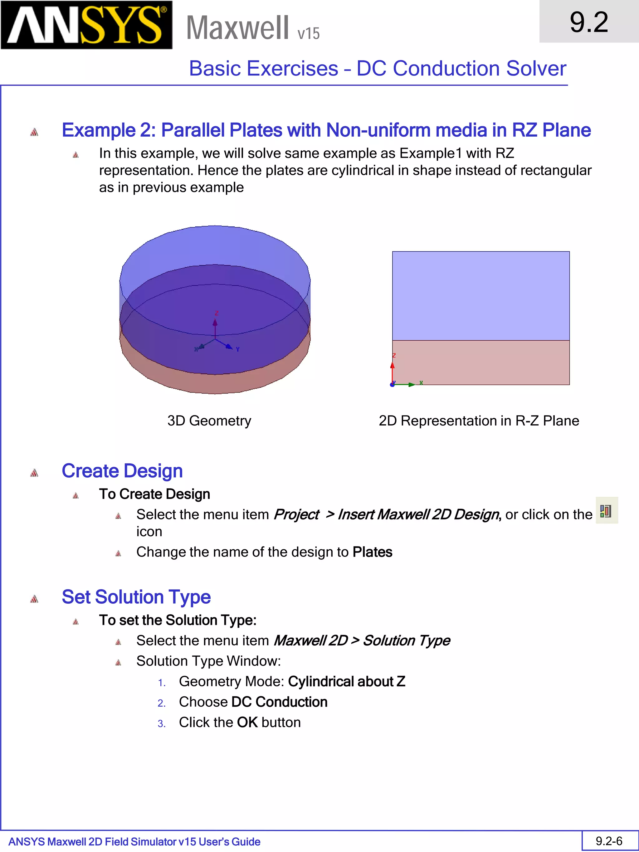 ANSYS Maxwell 2D Field Simulator v15 User’s Guide
9.2
Basic Exercises – DC Conduction Solver
9.2-6
Maxwell v15
Example 2: Parallel Plates with Non-uniform media in RZ Plane
In this example, we will solve same example as Example1 with RZ
representation. Hence the plates are cylindrical in shape instead of rectangular
as in previous example
Create Design
To Create Design
Select the menu item Project > Insert Maxwell 2D Design, or click on the
icon
Change the name of the design to Plates
Set Solution Type
To set the Solution Type:
Select the menu item Maxwell 2D > Solution Type
Solution Type Window:
1. Geometry Mode: Cylindrical about Z
2. Choose DC Conduction
3. Click the OK button
3D Geometry 2D Representation in R-Z Plane
 